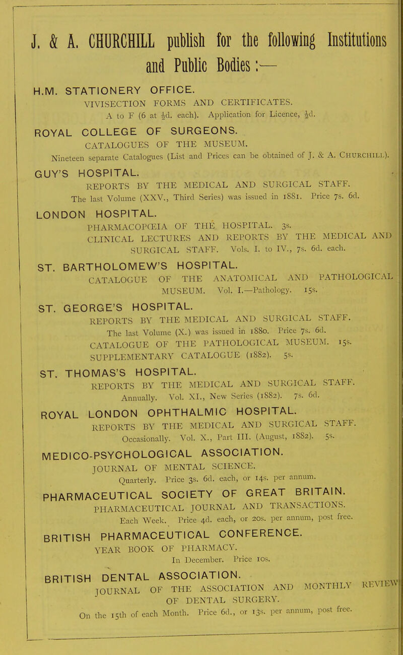 J. & A. CHURCHILL publish for the following Institutions and Public Bodies :— H.M. STATIONERY OFFICE. VIVISECTION FORMS AND CERTIFICATES. A to F (6 at U\. each). Application for Licence, id. ROYAL COLLEGE OF SURGEONS. CATALOGUES OF THE MUSEUM. Nineteen separate Catalogues (List and Prices can be obtained of J. & A. Churchill). GUY'S HOSPITAL. REPORTS BY THE MEDICAL AND SURGICAL STAFF. The last Volume (XXV., Third Series) was issued in 1881. Price 7s. 6d. LONDON HOSPITAL. PHARMACOPOEIA OF THE HOSPITAL. 3s. CLINICAL LECTURES AND REPORTS BY THE MEDICAL AND SURGICAL STAFF. Vols. I. to IV., 7s. 6d. each. ST. BARTHOLOMEW'S HOSPITAL. CATALOGUE OF THE ANATOMICAL AND PATHOLOGICAL MUSEUM. Vol. I.—Pathology. 15s. ' ST. GEORGE'S HOSPITAL. REPORTS BY THE MEDICAL AND SURGICAL STAFF. The last Volume (X.) was issued in 1880. Price 7s. 6d. CATALOGUE OF THE PATHOLOGICAL MUSEUM. 15s. SUPPLEMENTARY CATALOGUE (1882). 5s. ST. THOMAS'S HOSPITAL. REPORTS BY THE MEDICAL AND SURGICAL STAFF. Annually. Vol. XL, New Series (18S2). 7s. 6d. ROYAL LONDON OPHTHALMIC HOSPITAL. REPORTS BY THE MEDICAL AND SURGICAL STAFF. Occasionally. Vol. X., Part III. (August, 1882). 5s. MEDICO-PSYCHOLOGICAL ASSOCIATION. JOURNAL OF MENTAL SCIENCE. Quarterly. Price 3s. 6d. each, or 14s. per annum. PHARMACEUTICAL SOCIETY OF GREAT BRITAIN. PHARMACEUTICAL JOURNAL AND TRANSACTIONS. Each Week. Price 4c!. each, or 20s. per annum, post free. BRITISH PHARMACEUTICAL CONFERENCE. YEAR BOOK OF PHARMACY. In December. Price 10s. BRITISH DENTAL ASSOCIATION. JOURNAL OF THE ASSOCIATION AND MONTHLY REVIEW OF DENTAL SURGERY. On the 15th of each Month. Price 6d., or 13s. per annum, post free.