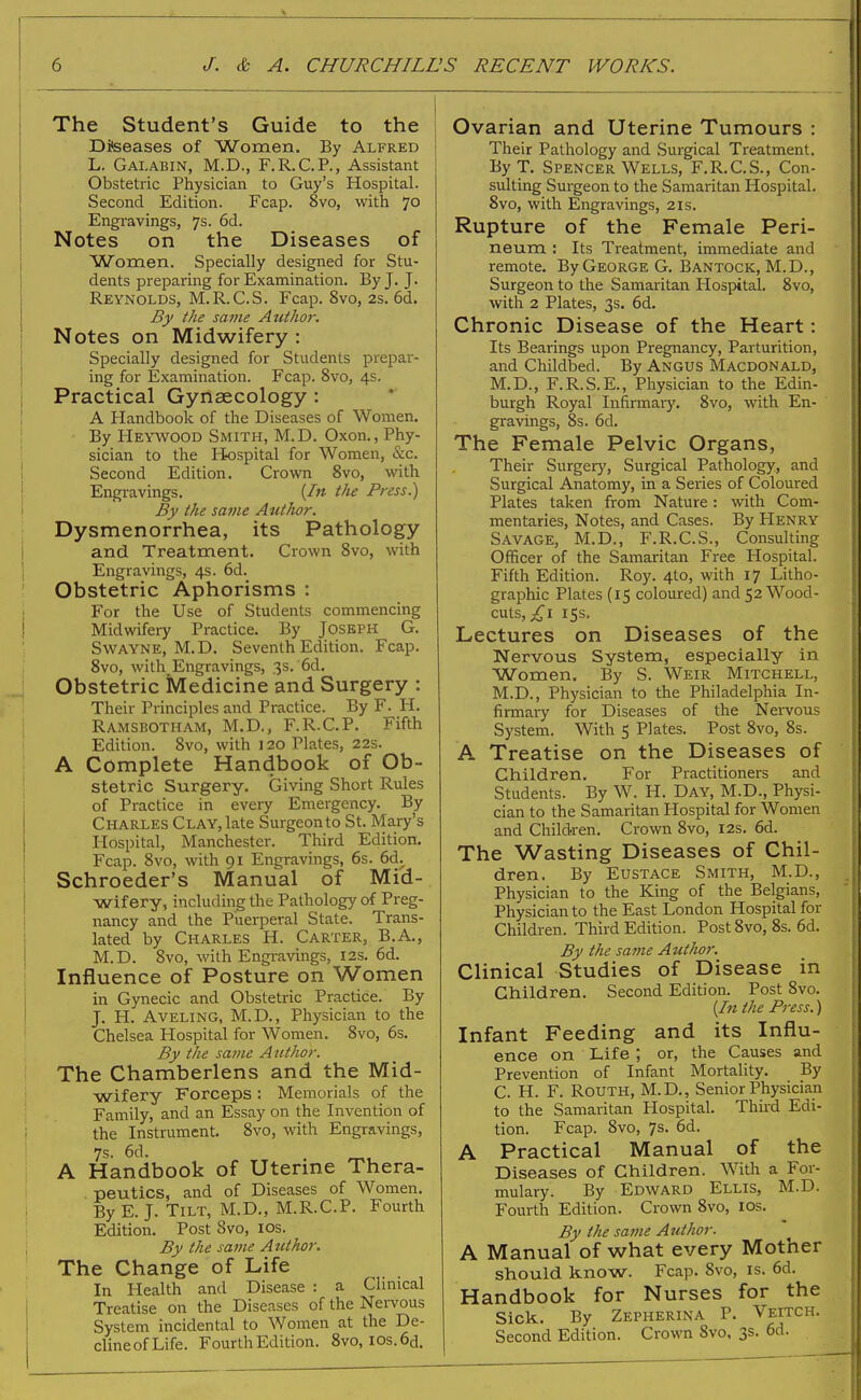 The Student's Guide to the Diseases of Women, By Alfred L. Galabin, M.D., F.R.C.P., Assistant Obstetric Physician to Guy's Hospital. Second Edition. Fcap. 8vo, with 70 Engravings, 7s. 6d. Notes on the Diseases of Women. Specially designed for Stu- dents preparing for Examination. By J. J. Reynolds, M.R.C.S. Fcap. 8vo, 2s. 6d. By the same Author. Notes on Midwifery : Specially designed for Students prepar- ing for Examination. Fcap. 8vo, 4s. Practical Gynaecology: A Handbook of the Diseases of Women. By Heywood Smith, M.D. Oxon., Phy- sician to the Hospital for Women, &c. Second Edition. Crown 8vo, with Engravings. (In the Press.) By the same Author. Dysmenorrhea, its Pathology and Treatment. Crown 8vo, with Engravings, 4s. 6d. Obstetric Aphorisms : For the Use of Students commencing Midwifery Practice. By Joseph G. Swayne, M.D. Seventh Edition. Fcap. 8vo, with Engravings, 3s. 6d. Obstetric Medicine and Surgery : Their Principles and Practice. By F. H. Ramsbotham, M.D., F.R.C.P. Fifth Edition. 8vo, with 120 Plates, 22s. A Complete Handbook of Ob- stetric Surgery. Giving Short Rules of Practice in every Emergency. By Charles Clay, late Surgeon to St. Mary's Hospital, Manchester. Third Edition. Fcap. 8vo, with 91 Engravings, 6s. 6d. Schroeder's Manual of Mid- wifery, including the Pathology of Preg- nancy and the Puerperal State. Trans- lated by Charles H. Carter, B.A., M.D. 8vo, with Engravings, 12s. 6d. Influence of Posture on Women in Gynecic and Obstetric Practice. By J. H. Aveling, M.D., Physician to the Chelsea Hospital for Women. 8vo, 6s. By the same Author. The Chamberlens and the Mid- wifery Forceps: Memorials of the Family, and an Essay on the Invention of the Instrument. 8vo, with Engravings, 7s. 6d. . A Handbook of Uterine Thera- peutics, and of Diseases of Women. By E. J. Tilt, M.D., M.R.C.P. Fourth Edition. Post Svo, 10s. By the same Author. The Change of Life In Health and Disease : a Clinical Treatise on the Diseases of the Nervous System incidental to Women at the De- clineofLife. Fourth Edition. 8vo, ios.6d. Ovarian and Uterine Tumours : Their Pathology and Surgical Treatment. By T. Spencer Wells, F.R.C.S., Con- sulting Surgeon to the Samaritan Hospital. Svo, with Engravings, 21s. Rupture of the Female Peri- neum : Its Treatment, immediate and remote. By George G. Bantock, M.D., Surgeon to the Samaritan Hospital. 8vo, with 2 Plates, 3s. 6d. Chronic Disease of the Heart: Its Bearings upon Pregnancy, Parturition, and Childbed. By Angus Macdonald, M.D., F.R.S.E., Physician to the Edin- burgh Royal Infirmary. 8vo, with En- gravings, 8s. 6d. The Female Pelvic Organs, Their Surgery, Surgical Pathology, and Surgical Anatomy, in a Series of Coloured Plates taken from Nature: with Com- mentaries, Notes, and Cases. By Henry Savage, M.D., F.R.C.S., Consulting Officer of the Samaritan Free Hospital. Fifth Edition. Roy. 4to, with 17 Litho- graphic Plates (15 coloured) and 52 Wood- cuts, ,£1 15s. Lectures on Diseases of the Nervous System, especially in Women. By S. Weir Mitchell, M.D., Physician to the Philadelphia In- firmary for Diseases of the Nervous System. With 5 Plates. Post 8vo, 8s. A Treatise on the Diseases of Children. For Practitioners and Students. By W. H. Day, M.D., Physi- cian to the Samaritan Hospital for Women and Children. Crown 8vo, 12s. 6d. The Wasting Diseases of Chil- dren. By Eustace Smith, M.D., Physician to the King of the Belgians, Physician to the East London Hospital for Children. Third Edition. Post 8vo, 8s. 6d. By the same Author. Clinical Studies of Disease in Children. Second Edition. Post Svo. (In the Press.) Infant Feeding and its Influ- ence on Life ; or, the Causes and Prevention of Infant Mortality. By C. H. F. Routh, M.D., Senior Physician to the Samaritan Hospital. Third Edi- tion. Fcap. 8vo, 7s. 6d. A Practical Manual of the Diseases of Children. With a For- mulary. By Edward Ellis, M.D. Fourth Edition. Crown 8vo, 10s. By the same Author. A Manual of what every Mother should know. Fcap. Svo, is. 6d. Handbook for Nurses for the Sick. By Zepherina P. Veitch. Second Edition. Crown 8vo, 3s. 6d.