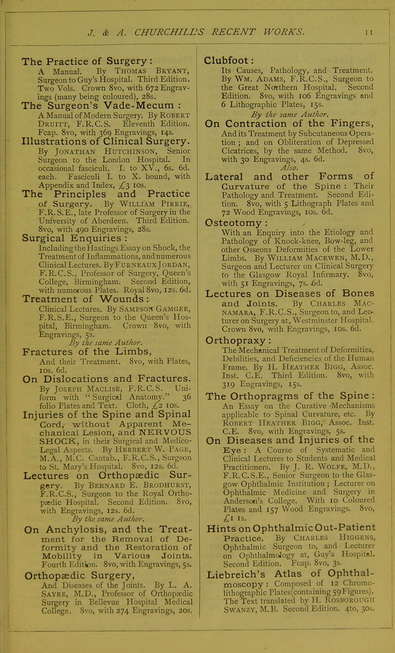 The Practice of Surgery : A Manual. By Thomas Bryant, Surgeon to Guy's Hospital. Third Edition. Two Vols. Crown 8vo, with 672 Engrav- ings (many being coloured), 28s. The Surgeon's Vade-Mecum : A Manual of Modern Surgery. By Robert Druitt, F.R.C.S. Eleventh Edition. Fcap. 8vo, with 369 Engravings, 14s. Illustrations of Clinical Surgery. By Jonathan Hutchinson, Senior Surgeon to the London Hospital. In occasional fasciculi. I. to XV., 6s. 6d. each. Fasciculi I. to X. bound, with Appendix and Index, £3 10s. The Principles and Practice of Surgery. By William Pirrie, F.R. S.E., late Professor of Surgery in the University of Aberdeen. Third Edition. 8vo, with 490 Engravings, 28s. Surgical Enquiries : Including the Hastings Essay on Shock, the Treatment of Inflammations, and numerous Clinical Lectures. By Furneaux Jordan, F.R.C.S., Professor of Surgery, Queen's College, Birmingham. Second Edition, with numerous Plates. Royal 8vo, 12s. 6d. Treatment of Wounds: Clinical Lectures. By Sampson Gamgee, F.R.S.E., Surgeon to the Queen's Hos- pital, Birmingham. Crown 8vo, with Engravings, 5s. By the same Author. Fractures of the Limbs, And their Treatment. 8vo, with Plates, 10s. 6d. On Dislocations and Fractures. By Joseph Maclise, F.R.C.S. Uni- form with  Surgical Anatomy. 36 folio Plates and Text. Cloth, £2 10s. Injuries of the Spine and Spinal Cord, without Apparent Me- chanical Lesion, and NERVOUS SHOCK, in their Surgical and Medico- Legal Aspects. By Herbert W. Page, M.A., M.C. Cantab., F.R.C.S., Surgeon to St. Mary's Hospital. 8vo, 12s. 6d. Lectures on Orthopaedic Sur- gery. By Bernard E. Brodhurst, F.R.C.S., Surgeon to the Royal Ortho- paedic Hospital. Second Edition. 8vo, with Engravings, 12s. 6d. By the same Author. On Anchylosis, and the Treat- ment for the Removal of De- formity and the Restoration of Mobility in Various Joints. Fourth Editk>n. 8vo, with Engravings, 5s. Orthopaedic Surgery, And Diseases of the Joints. By L. A. Sayre, M.D., Professor of Orthopaedic Surgery in Bellevue Hospital Medical College. 8vo, with 274 Engravings, 20s, Clubfoot: Its Causes, Pathology, and Treatment. By Wm. Adams, F.R.C.S., Surgeon to the Great Northern Hospital. Second Edition. 8vo, with 106 Engravings and 6 Lithographic Plates, 15s. By the same Author. On Contraction of the Fingers, And its Treatment by Subcutaneous Opera- tion ; and on Obliteration of Depressed Cicatrices, by the same Method. 8vo, with 30 Engravings, 4s. 6d. Also. Lateral and other Forms of Curvature of the Spine : Their Pathology and Treatment. Second Edi- tion. 8vo, with 5 Lithograph Plates and 72 Wood Engravings, ios. 6d. Osteotomy : With an Enquiry into the Etiology and Pathology of Knock-knee, Bow-leg, and other Osseous Deformities of the Lower Limbs. By William Macewen, M.D., Surgeon and Lecturer on Clinical Surgery to the Glasgow Royal Infirmary. 8vo, with 51 Engravings, 7s. 6d. Lectures on Diseases of Bones and Joints. By Charles Mac- NAMARA, F.R.C.S., Surgeon to, and Lec- turer on Surgery at, Westminster Hospital. Crown 8vo, with Engravings, 10s. 6d. Orthopraxy: The Mechanical Treatment of Deformities, Debilities, and Deficiencies of the Human Frame. By H. Heather Bigg, Assoc. Inst. C.E. Third Edition. 8vo, with 319 Engravings, 15s. The Orthopragms of the Spine: An Essay on the Curative Mechanisms applicable to Spinal Curvature, etc. By Robert Heather Bigg, Assoc. Inst. C.E. 8vo, with Engravings, 5s. On Diseases and Injuries of the Eye : A Course of Systematic and Clinical Lectures to Students and Medical Practitioners. By J. R. Wolfe, M.D., F.R.C.S.E., Senior Surgeon to the Glas- gow Ophthalmic Institution ; Lecturer on Ophthalmic Medicine and Surgery in Anderson's College. With 10 Coloured Plates and 157 Wood Engravings. 8vo, £1 is. Hints onOphthalmicOut-Patient Practice. By Charles Higgens, Ophthalmic Surgeon to, and Lecturer on Ophthalmology at, Guy's Hospital. Second Edition. Fcap. 8vo, 3s. Liebreich's Atlas of Ophthal- moscopy : Composed of 12 Chromo- lithographic Plates(containing 59Figures). The Text translated by EE. Rosborough Swanzy, M.B. Second Edition. 4to, 30s.