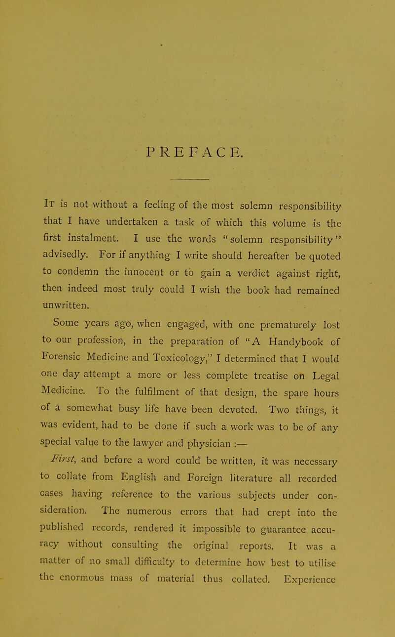 PREFACE. It is not without a feeling of the most solemn responsibility that I have undertaken a task of which this volume is the first instalment. I use the words solemn responsibility advisedly. For if anything I write should hereafter be quoted to condemn the innocent or to gain a verdict against right, then indeed most truly could I wish the book had remained unwritten. Some years ago, when engaged, with one prematurely lost to our profession, in the preparation of A Handybook of Forensic Medicine and Toxicology, I determined that I would one day attempt a more or less complete treatise on Legal Medicine. To the fulfilment of that design, the spare hours of a somewhat busy life have been devoted. Two things, it was evident, had to be done if such a work was to be of any special value to the lawyer and physician :— First, and before a word could be written, it was necessary to collate from English and Foreign literature all recorded cases having reference to the various subjects under con- sideration. The numerous errors that had crept into the published records, rendered it impossible to guarantee accu- racy without consulting the original reports. It was a matter of no small difficulty to determine how best to utilise the enormous mass of material thus collated. Experience