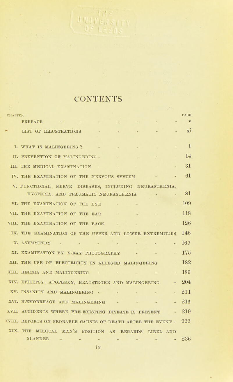 CONTENTS CJJAPTEK PAGE PREFACE ......-V LIST OF ILLUSTRATIONS - - - - - xi I. WHAT IS MALINGERING ? - - - ■ 1 II. PREVENTION OF MA.LINGBRING - - - - - 14 m. THE MEDICAL EXAMINATION - - - - 31 IV. THE EXAMINATION OP THE NERVOUS SYSTEM - - 61 V. FUNCTIONAL NERVE DISEASES, INCLUDING NEURASTHENIA, HYSTERIA, AND TRAUMATIC NEURASTHENIA - - 81 VI. THE EXAMINATION OF THE EYE .... 109 Vn. THE EXAMINATION OF THE EAR .... 118 Vm. THE EXAMINATION OF THE BACK .... 126 IX. THE EXAMINATION OF THE UPPER AND LOWER EXTREMITIES 146 X. ASYMMETRY 167 XI. EXAMINATION BY X-RAY PHOTOGRAPHY - - - 175 Xn. THE USE OP ELECTRICITY IN ALLEGED MALINGERING - 182 Xm. HERNIA AND MALINGERING - ... - 189 XIV. EPILEPSY, APOPLEXY, HEATSTROKE AND MALINGERING - 204 XV. INSANITY AND MALINGERING - - - - -211 XVI. HEMORRHAGE AND MALINGERING - - - - 216 XVII. ACCIDENTS WHERE PRE-EXISTING DISEASE IS PRESENT - 219 XVUI. REPORTS ON PROBABLE CAUSES OP DEATH AFTER THE EVENT - 222 XIX, THE MEDICAL MAN'S POSITION AS REGARDS LIBEL AND SLANDER ....... 236