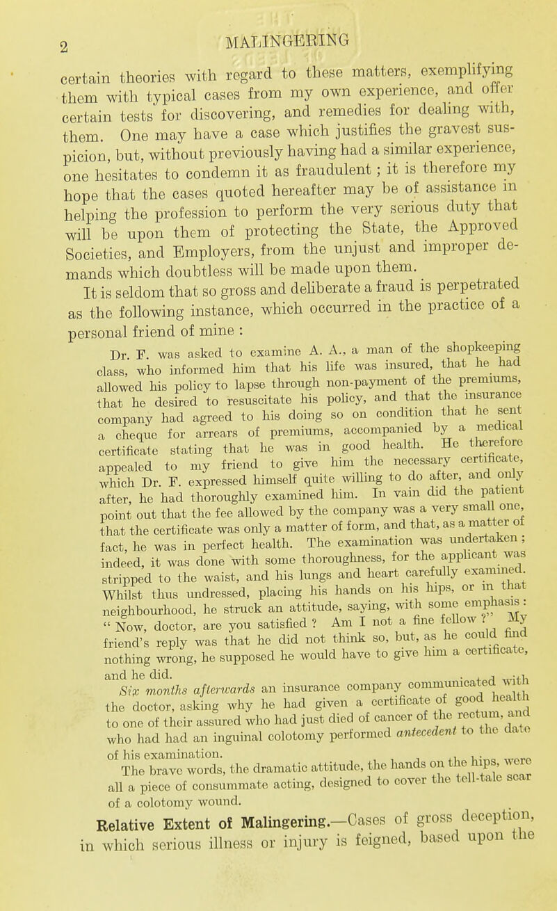 certain theories with regard to these matters, exemplifying them with typical cases from my own experience, and oher certain tests for discovering, and remedies for deahng with, them. One may have a case which justifies the gravest sus- picion, but, without previously having had a similar experience, one hesitates to condemn it as fraudulent; it is therefore my hope that the cases quoted hereafter may be of assistance m helping the profession to perform the very serious duty that will be upon them of protecting the State, the Approved Societies, and Employers, from the unjust and improper de- mands which doubtless will be made upon them. It is seldom that so gross and deliberate a fraud is perpetrated as the following instance, which occurred in the practice of a personal friend of mine : Dr F was asked to examine A. A., a man of the shopkeeping class, who informed him that his life was insured, that he had allowed his policy to lapse through non-payment of the premiums, that he desired to resuscitate his pohcy, and that the insurance company had agreed to his doing so on condition that he sent a cheque for arrears of premiums, accompamed by a medical certificate stating that he was in good health. He therefore appealed to my friend to give him the necessary certificate^ which Dr. F. expressed himself quite willing to do after and only after, he had thoroughly examined him. In vain did the patient point out that the fee allowed by the company was a very sma 1 one that the certificate was only a matter of form, and that, as a matter of fact, he was in perfect health. The examination was undertaken ; indeed, it was done with some thoroughness, for the applicant was stripped to the waist, and his lungs and heart carefully examined Whilst thus undressed, placing his hands on his hips, or in tliat neighbourhood, he struck an attitude, saying, with some emphasis:  Now, doctor, are you satisfied ? Am I not a fine feUow ? My friend's reply was that he did not think so, but, as he could fand nothing wrong, he supposed he would have to give him a certificate, and he did. . , -.i Si;c months afterwards an insurance company communicated w t the doctor, asking why he had given a certificate of good health to one of their assured who had just died of cancer of ^^e rectum, and who had had an inguinal colotomy performed antecedent to the date of his examination. 4u^ui„,, wArf» The brave words, the dramatic attitude, the hands on the hips, were all a piece of consummate acting, designed to cover the tell-tale scar of a colotomy wound. Relative Extent oi Malingering.-Cases of gross deception, in which serious illness or injury is feigned, based upon tiie