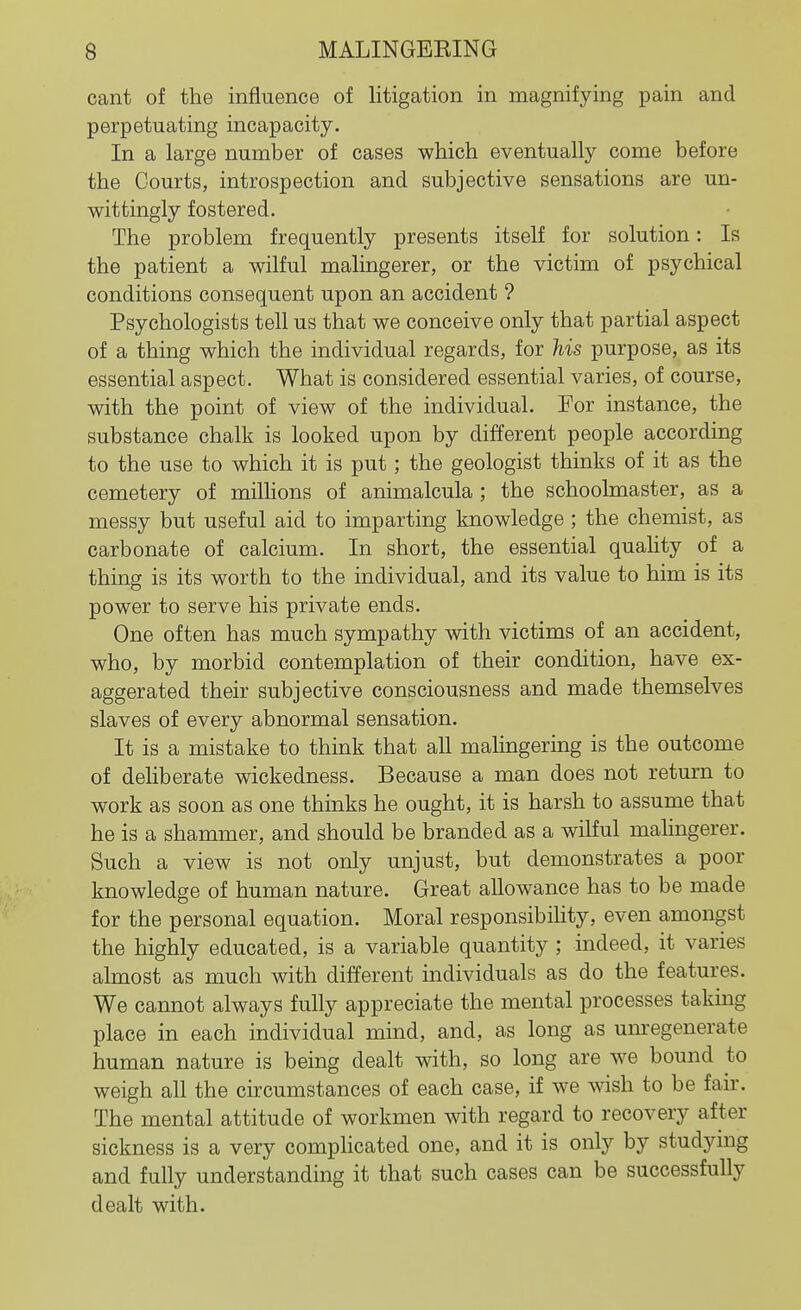 cant of the influence of litigation in magnifying pain and perpetuating incapacity. In a large number of cases which eventually come before the Courts, introspection and subjective sensations are un- wittingly fostered. The problem frequently presents itself for solution: Is the patient a wilful malingerer, or the victim of psychical conditions consequent upon an accident ? Psychologists tell us that we conceive only that partial aspect of a thing which the individual regards, for his purpose, as its essential aspect. What is considered essential varies, of course, with the point of view of the individual. For instance, the substance chalk is looked upon by different people according to the use to which it is put; the geologist thinks of it as the cemetery of milhons of animalcula ; the schoolmaster, as a messy but useful aid to imparting knowledge ; the chemist, as carbonate of calcium. In short, the essential quahty of a thing is its worth to the individual, and its value to him is its power to serve his private ends. One often has much sympathy with victims of an accident, who, by morbid contemplation of their condition, have ex- aggerated their subjective consciousness and made themselves slaves of every abnormal sensation. It is a mistake to think that all malingering is the outcome of deliberate wickedness. Because a man does not return to work as soon as one thinks he ought, it is harsh to assume that he is a shammer, and should be branded as a wilful malingerer. Such a view is not only unjust, but demonstrates a poor knowledge of human nature. Great allowance has to be made for the personal equation. Moral responsibihty, even amongst the highly educated, is a variable quantity ; indeed, it varies almost as much with different individuals as do the features. We cannot always fully appreciate the mental processes taking place in each individual mind, and, as long as um-egenerate human nature is being dealt with, so long are we bound to weigh all the circumstances of each case, if we wish to be fair. The mental attitude of workmen with regard to recovery after sickness is a very compHcated one, and it is only by studying and fully understanding it that such cases can be successfully dealt with.