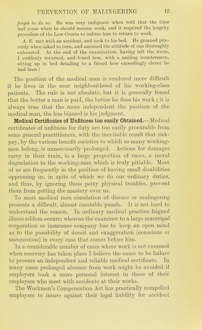 forgot to do so. He was very indigiicant when told that the time had come when he should resume work, and it required the lengthy procedure of the Law Courts to induce him to return to work. A. E. met with an accident, and took to his bed. He groaned pitc- ously when asked to turn, and assumed the attitude of one thoroughly exhausted. At the end of the examination, having left the room, I suddenly returned, and fomid him, with a smiling countenance, sitting up in bed detailing to a friend how exceedingly clever he had been ! The position of the medical man is rendered more difficult if he lives in the near neighbourhood of his working-class patients. The rule is not absolute, but it is generally found that the better a man is paid, the better he does his work ; it is always true that the more independent the position of the medical man, the less biassed is his judgment. Medical Certificates o£ Unfitness too easily Obtained.—Medical certificates of unfitness for duty are too easily procurable from some general practitioners, with the inevitable result that sick- pay, by the various benefit societies to which so many working- men belong, is unnecessarily prolonged. Actions for damages carry in their train, in a large proportion of cases, a moral degradation to the working-man which is truly pitiable. Most of us are frequently in the position of having small disabilities oppressing us, in spite of which we do our ordinary duties, and thus, by ignoring those petty physical troubles, prevent them from getting the mastery over us. To most medical men simulation of disease or malingering presents a difficult, almost insoluble puzzle. It is not hard to understand the reason. In ordinary medical practice feigned illness seldom occurs; whereas the examiner to a large municipal corporation or insurance company has to keep an open mind as to the possibility of deceit and exaggeration (conscious or unconscious) in every case that comes before him. In a considerable number of cases where work is not resumed when recovery has taken place I beheve the cause to be failure to procure an independent and reliable medical certificate. In many cases prolonged absence from work might be avoided if employers took a more personal interest in those of their employees who meet with accidents at their works. The Workmen's Compensation Act has practically compelled employers to insure against their legal liability for accident