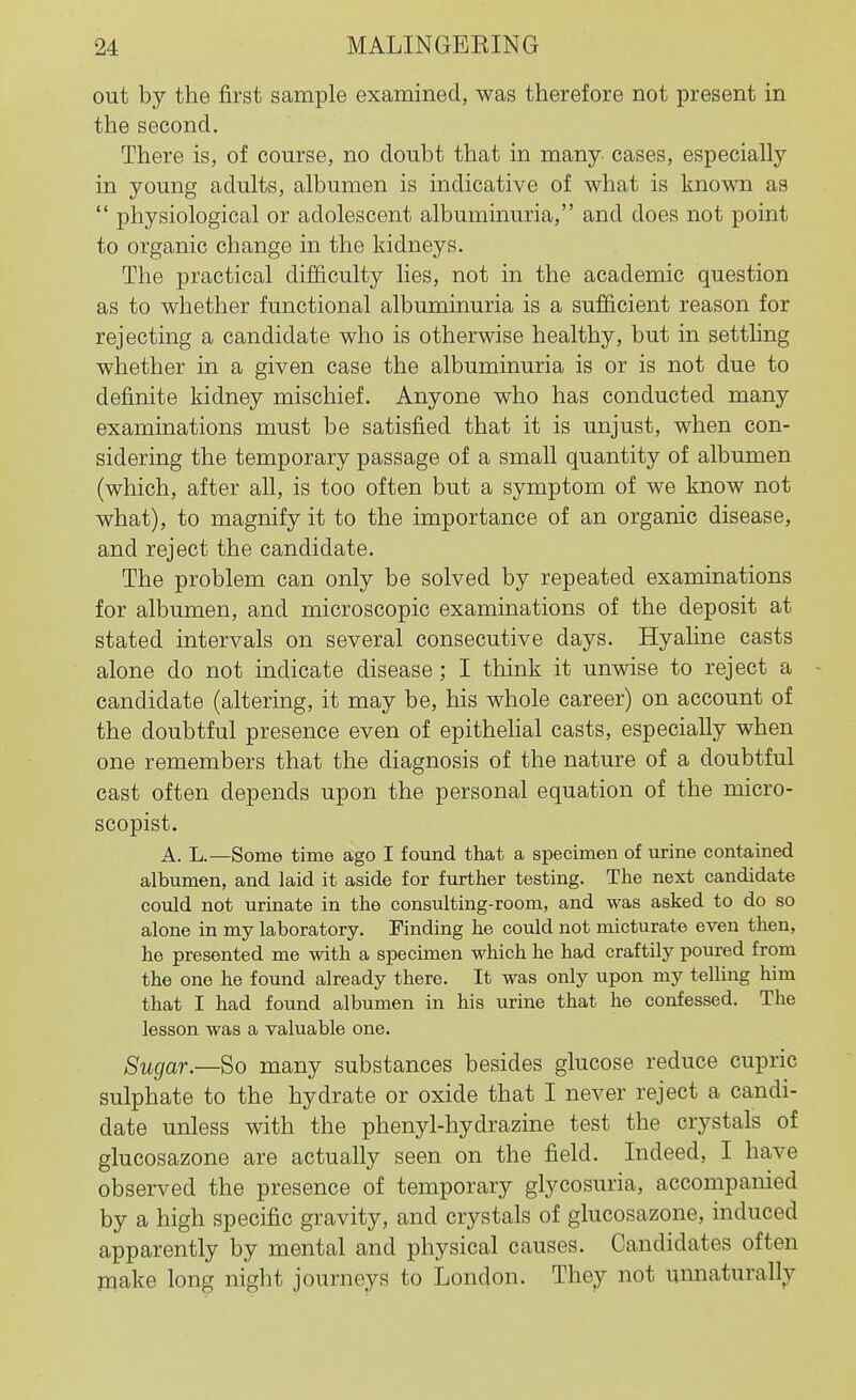 out by the first sample examined, was therefore not present in the second. There is, of course, no doubt that in many- cases, especially in young adults, albumen is indicative of what is known as  physiological or adolescent albuminuria, and does not point to organic change in the kidneys. The practical difficulty lies, not in the academic question as to whether functional albuminuria is a sufficient reason for rejecting a candidate who is otherwise healthy, but in setthng whether in a given case the albuminuria is or is not due to definite kidney mischief. Anyone who has conducted many examinations must be satisfied that it is unjust, when con- sidering the temporary passage of a small quantity of albumen (which, after all, is too often but a symptom of we know not what), to magnify it to the importance of an organic disease, and reject the candidate. The problem can only be solved by repeated examinations for albumen, and microscopic examinations of the deposit at stated intervals on several consecutive days. Hyaline casts alone do not indicate disease; I think it unwise to reject a candidate (altering, it may be, his whole career) on account of the doubtful presence even of epithelial casts, especially when one remembers that the diagnosis of the nature of a doubtful cast often depends upon the personal equation of the micro- scopist. A. L.—Some time ago I found that a specimen of urine contained albumen, and laid it aside for further testing. The next candidate could not urinate in the consulting-room, and was asked to do so alone in my laboratory. Finding he could not micturate even then, he presented me with a specimen which he had craftily poured from the one he found already there. It was only upon my telling him that I had found albumen in his urine that he confessed. The lesson was a valuable one. Sugar.—Bo many substances besides glucose reduce cupric sulphate to the hydrate or oxide that I never reject a candi- date unless with the phenyl-hydrazine test the crystals of glucosazone are actually seen on the field. Indeed, I have observed the presence of temporary glycosuria, accompanied by a high specific gravity, and crystals of glucosazone, induced apparently by mental and physical causes. Candidates often make long night journeys to London. They not umiaturally