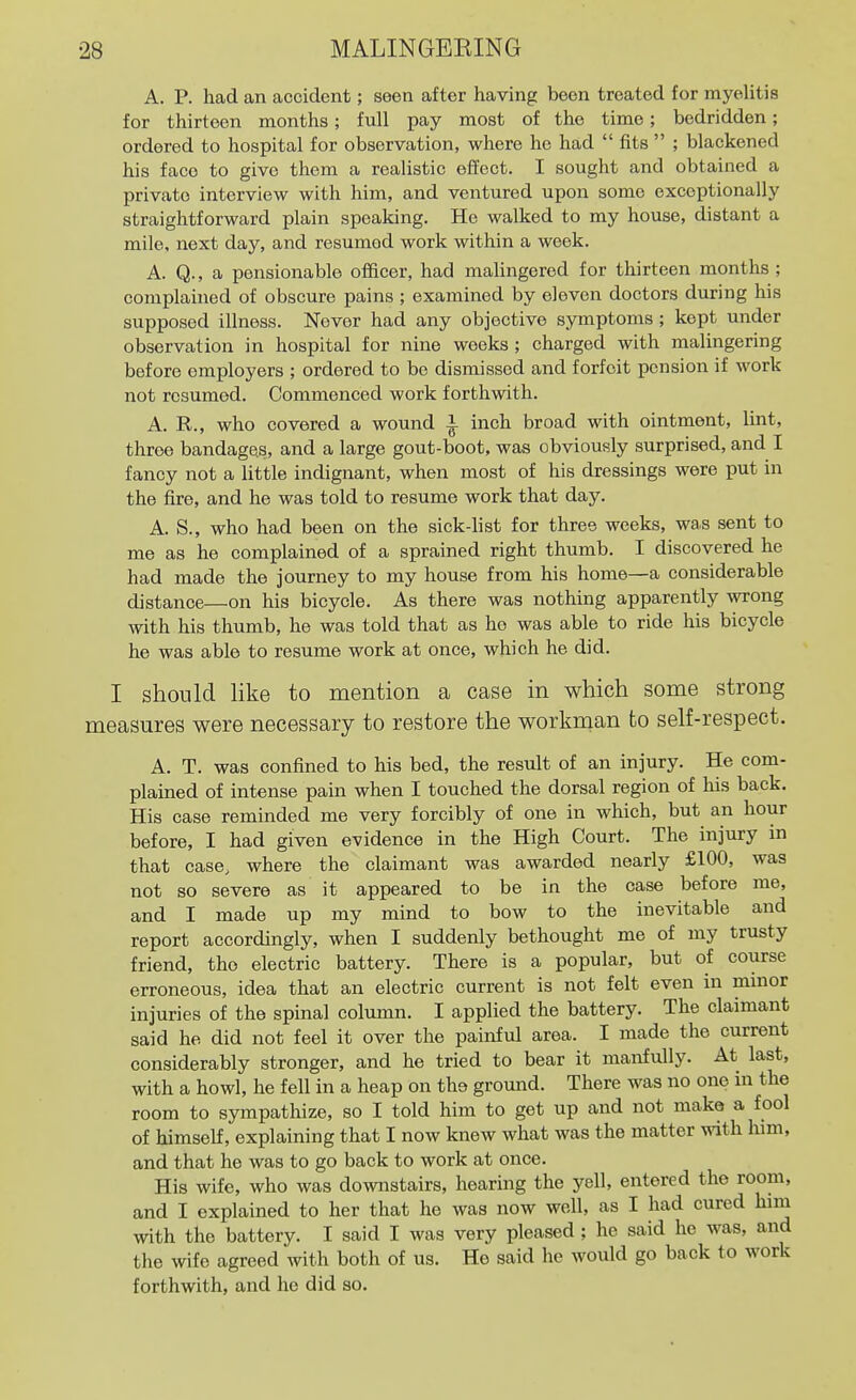 A. P. had an accident; seen after having been treated for myelitis for thirteen months; full pay most of the time; bedridden; ordered to hospital for observation, where he had  fits  ; blackened his face to give them a realistic effect. I sought and obtained a private interview with him, and ventured upon some exceptionally straightforward plain speaking. He walked to my house, distant a mile, next day, and resumed work within a week. A. Q., a pensionable officer, had malingered for thirteen months ; complained of obscure pains ; examined by eleven doctors during his supposed illness. Never had any objective symptoms ; kept under observation in hospital for nine weeks ; charged with malingering before employers ; ordered to be dismissed and forfeit pension if work not resumed. Commenced work forthwith. A. R., who covered a wound i inch broad with ointment, lint, three bandages, and a large gout-boot, was obviously surprised, and I fancy not a little indignant, when most of his dressings were put in the fire, and he was told to resume work that day. A. S., who had been on the sick-fist for three weeks, was sent to me as he complained of a sprained right thumb. I discovered he had made the journey to my house from his home—a considerable distance—on his bicycle. As there was nothing apparently wrong with his thumb, he was told that as ho was able to ride his bicycle he was able to resume work at once, which he did. I should like to mention a case in which some strong measures were necessary to restore the workman to self-respect. A. T. was confined to his bed, the result of an injury. He com- plained of intense pain when I touched the dorsal region of his back. His case reminded me very forcibly of one in which, but an hour before, I had given evidence in the High Court. The injury in that case, where the claimant was awarded nearly £100, was not so severe as it appeared to be in the case before me, and I made up my mind to bow to the inevitable and report accordingly, when I suddenly bethought me of my trusty friend, the electric battery. There is a popular, but of course erroneous, idea that an electric current is not felt even in minor injuries of the spinal column. I applied the battery. The claimant said he did not feel it over the painful area. I made the current considerably stronger, and he tried to bear it manfully. At last, with a howl, he fell in a heap on the ground. There was no one in the room to sympathize, so I told him to get up and not make a fool of himself, explaining that I now knew what was the matter ^vith him, and that he was to go back to work at once. His wife, who was downstairs, hearing the yell, entered the room, and I explained to her that he was now weU, as I had cured him with the battery. I said I was very pleased ; he said he was, and the wife agreed with both of us. He said he would go back to work forthwith, and he did so.