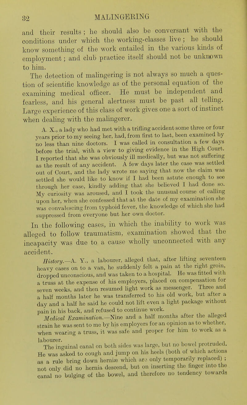 and their results ; he should also be conversant with the conditions under which the working-classes live ; he should know something of the work entailed in the various kinds of employment; and club practice itself should not be unknpwn to him. The detection of mahngering is not always so much a ques- tion of scientific knowledge as of the personal equation of the examining medical officer. He must be independent and fearless, and his general alertness must be past ah telluig. Large experience of this class of work gives one a sort of instinct when deahng with the malingerer. A. X., a lady who had met with a trifling accident some three or four years prior to my seeing her, had, from first to last, been examined by no less than nine doctors. I was called in consultation a few days before the trial, with a view to giving evidence in the High Court. I reported that she was obviously iU medicaUy, but was not suffering as the result of any accident. A few days later the case was settled out of Court, and the lady wrote me saying that now the claim was settled she would like to know if I had been astute enough to see through her case, kindly adding that she believed I had done so. My curiosity was aroused, and I took the unusual course of calling upon her, when she confessed that at the dale of my examination she was convalescing from typhoid fever, the knowledge of which she had suppressed from everyone but her own doctor. In the following cases, in which the inabihty to work was alleged to follow traumatism, examination showed that the incapacity was due to a cause wholly unconnected with any accident. History.—k. Y., a labourer, alleged that, after Ufting seventeen heavy cases on to a van, he suddenly felt a pain at the right groin, dropped unconscious, and was taken to a hospital. He was fitted vni h a truss at the expense of his employers, placed on compensation for seven weeks, and then resumed light work as messenger. Three and a half months later he was transferred to his old work, but after a day and a half he said he could not lift even a light package ^vdthout pain in his back, and refused to continue work. Medical Examination.—Ein^ and a half months after the aUeged strain he was sent to me by his employers for an opinion as to whether, when wearing a truss, it was safe and proper for him to work as a labourer. , . j j The incuinal canal on both sides was large, but no bowel protruded. He was asked to cough and jump on his heels (both of which actions as a rule bring down horniaj which are only temporarily replaced) ; not only did no hernia descend, but on inserting the finger into the canal no bulging of the bowel, and therefore no tendency towards