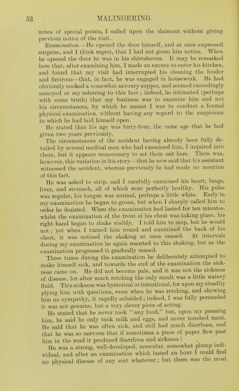 notes of special points, I called upon the claimant without giving previous notice of the visit. Examination.—He opened the door himself, and at once expressed surprise, and I think regret, that I had not given him notice. When he opened the door he was in his shirtsleeves. It may be remarked here that, after examining him, I made an excuse to enter his kitchen, and found that my visit had interrupted his cleaning the fender and fireirons—that, in fact, he was engaged in housework. He had obviously cooked a somewhat savoury supper, and seemed exceedingly annoyed at my referring to this fact; indeed, he intimated (perhaps with some truth) that ray business was to examine him and not his circumstances, by which he meant I was to conduct a formal physical examination, without having any regard to the suspicions to which he had laid himself open. He stated that his age was forty-four, the same age that he had given two years previously. The circumstances of the accident having already been fully de- tailed by several medical men who had exammed him, I inquired mto them, but it appears unnecessary to set them out here. There was, however, this variation in his story—that he now said that his assistant witnessed the accident, whereas previously he had made no mention of this fact. He was asked to strip, and I carefully examined his heart, lungs, liver, and stomach, all of which were perfectly healthy. His pulse was regular, his tongue was normal, perhaps a little white. Early in my examination he began to groan, but when I sharply called him to order he desisted. When the examination had lasted for ten minutes, whilst the examination of the front of his chest was taking place, his right hand began to shake visibly. I told him to stop, but he would not; yet when I turned him round and examined the back of his chest, it was noticed the shaking at once ceased. At intervals during my examination he again resorted to this shaking, but as the examination progressed it gradually ceased. Three times during the examination he deliberately attempted to make himself sick, and towards the end of the examination the sick- ness came on. He did not become pale, and it was not the sickness of disease, for after much retching the only result was a little watery fluid. This sickness was hysterical or intentional, for upon my steadily plying him with questions, even when he was retching, and showing him no sympathy, it rapidly subsided ; indeed, I was fully persuaded it was not genuine, but a very clever piece of acting. He stated that he never took  any food, but, upon my pressing him, he said he only took milk and eggs, and never touched meat. He said that he was often sick, and still had much diarrhoea, and that he was so nervous that if sometimes a piece of paper flew past him in the road it produced diarrhoea and sickness ! , He was a strong, well-developed, muscular, somewhat plump indi- vidual, and after an examination which lasted an hour I could find no physical disease of any sort whatever; but there was the most