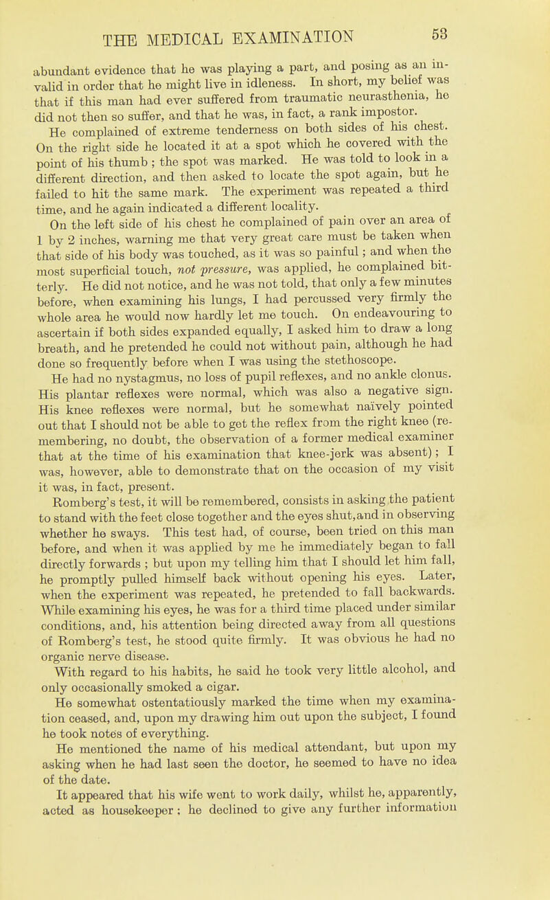 abundant evidence that he was playing a part, and posing as an in- valid in order that he might live in idleness. In short, my belief was that if this man had ever suffered from traumatic neurasthenia, ho did not then so suffer, and that he was, in fact, a rank impostor. He complained of extreme tenderness on both sides of his chest. On the right side he located it at a spot which he covered with the point of his thumb ; the spot was marked. He was told to look in a different direction, and then asked to locate the spot again, but he failed to hit the same mark. The experiment was repeated a third time, and he again indicated a different locality. On the left side of his chest he complained of pain over an area of 1 by 2 inches, warning me that very great care must be taken when that side of his body was touched, as it was so painful; and when the most superficial touch, not pressure, was applied, he complained bit- terly. He did not notice, and he was not told, that only a few minutes before, when examining his lungs, I had percussed very firmly the whole area he would now hardly let me touch. On endeavouring to ascertain if both sides expanded equally, I asked him to draw a long breath, and he pretended he could not without pain, although he had done so frequently before when I was using the stethoscope. He had no nystagmus, no loss of pupil reflexes, and no ankle clonus. His plantar reflexes were normal, which was also a negative sign. His knee reflexes were normal, but he somewhat naively pointed out that I should not be able to get the reflex from the right knee (re- membering, no doubt, the observation of a former medical examiner that at the time of his examination that knee-jerk was absent); I was, however, able to demonstrate that on the occasion of my visit it was, in fact, present. Romberg's test, it will be remembered, consists in asking the patient to stand with the feet close together and the eyes shut,and in observing whether he sways. This test had, of course, been tried on this man before, and when it was applied by me he immediately began to fall directly forwards ; but upon my telling him that I should let him fall, he promptly puUed himself back without opening his eyes. Later, when the experiment was repeated, he pretended to fall backwards. While examining his eyes, he was for a third time placed under similar conditions, and, his attention being directed away from all questions of Romberg's test, he stood quite firmly. It was obvious he had no organic nerve disease. With regard to his habits, he said he took very little alcohol, and only occasionally smoked a cigar. He somewhat ostentatiously marked the time when my examina- tion ceased, and, upon my drawing him out upon the subject, I found he took notes of everything. He mentioned the name of his medical attendant, but upon my asking when he had last seen the doctor, he seemed to have no idea of the date. It appeared that his wife went to work daily, whilst he, apparently, acted as housekeeper ; he declined to give any further information