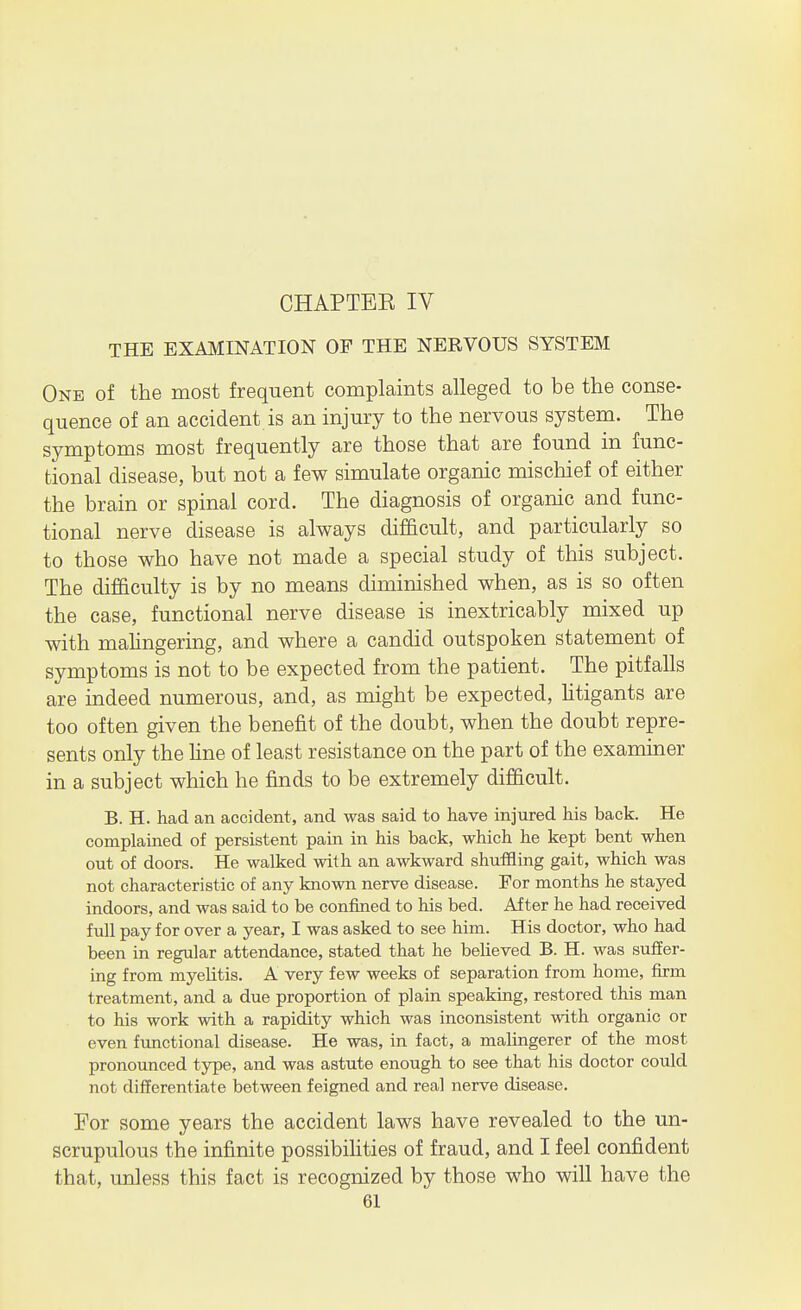 CHAPTEE IV THE EXAMINATION OF THE NERVOUS SYSTEM One of the most frequent complaints alleged to be the conse- quence of an accident is an injury to the nervous system. The symptoms most frequently are those that are found in func- tional disease, but not a few simulate organic mischief of either the brain or spinal cord. The diagnosis of organic and func- tional nerve disease is always difficult, and particularly so to those who have not made a special study of this subject. The difficulty is by no means diminished when, as is so often the case, functional nerve disease is inextricably mixed up with mahngering, and where a candid outspoken statement of symptoms is not to be expected from the patient. The pitfalls are indeed numerous, and, as might be expected, htigants are too often given the benefit of the doubt, when the doubt repre- sents only the hne of least resistance on the part of the examiner in a subject which he finds to be extremely difficult. B. H. had an accident, and was said to have injured his back. He complained of persistent pain in his back, which he kept bent when out of doors. He walked with an awkward shuffling gait, which was not characteristic of any known nerve disease. For months he stayed indoors, and was said to be confined to his bed. After he had received full pay for over a year, I was asked to see him. His doctor, who had been in regular attendance, stated that he believed B. H. was suffer- ing from myelitis. A very few weeks of separation from home, firm treatment, and a due proportion of plain speaking, restored this man to his work with a rapidity which was inconsistent with organic or even functional disease. He was, in fact, a malingerer of the most pronounced type, and was astute enough to see that his doctor could not differentiate between feigned and real nerve disease. For some years the accident laws have revealed to the un- scrupulous the infinite possibiHties of fraud, and I feel confident that, unless this fact is recognized by those who will have the