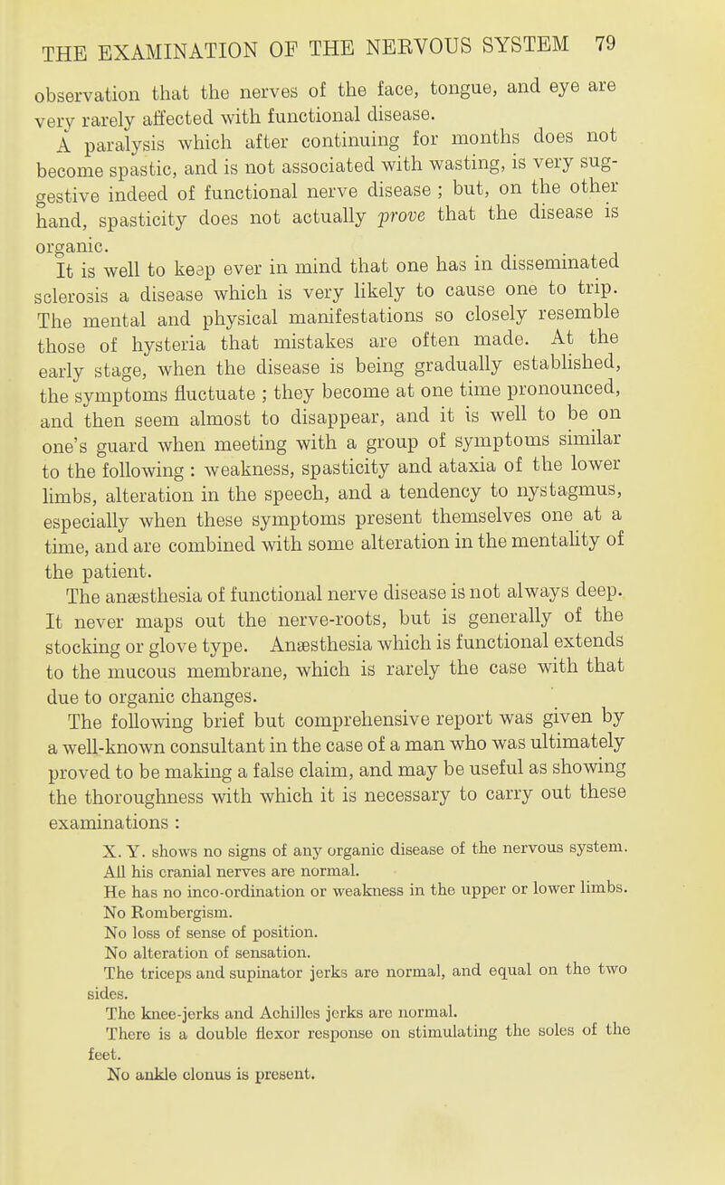 observation that the nerves of the face, tongue, and eye are very rarely affected with functional disease. A paralysis which after continuing for months does not become spastic, and is not associated with wasting, is very sug- gestive indeed of functional nerve disease ; but, on the other hand, spasticity does not actually prove that the disease is organic. It is well to keep ever in mind that one has in disseminated sclerosis a disease which is very hkely to cause one to trip. The mental and physical manifestations so closely resemble those of hysteria that mistakes are often made. At the early stage, when the disease is being gradually established, the symptoms fluctuate ; they become at one time pronounced, and then seem almost to disappear, and it is well to be on one's guard when meeting with a group of symptoms similar to the following : weakness, spasticity and ataxia of the lower limbs, alteration in the speech, and a tendency to nystagmus, especially when these symptoms present themselves one at a time, and are combined with some alteration in the mentahty of the patient. The ana3Sthesia of functional nerve disease is not always deep. It never maps out the nerve-roots, but is generally of the stocking or glove type. Anaesthesia which is functional extends to the mucous membrane, which is rarely the case with that due to organic changes. The following brief but comprehensive report was given by a well-known consultant in the case of a man who was ultimately proved to be making a false claim, and may be useful as showing the thoroughness with which it is necessary to carry out these examinations : X. Y. shows no signs of any organic disease of the nervous system. All his cranial nerves are normal. He has no inco-ordination or weakness in the upper or lower limbs. No Rombergism. No loss of sense of position. No alteration of sensation. The triceps and supinator jerks are normal, and equal on the two sides. The knee-jerks and Achilles jerks are normal. There is a double flexor response on stimulating the soles of the feet. No ankle clonus is present.