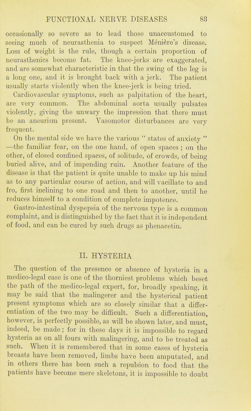 occasionally so severe as to lead those unaccustomed to seeing much of neurasthenia to suspect Meniere's disease. Loss of weight is the rule, though a certain proportion of neurasthenics become fat. The knee-jerks are exaggerated, and are somewhat characteristic in that the swing of the leg is a long one, and it is brought back with a jerk. The patient usually starts violently when the knee-jerk is being tried. Cardiovascular symptoms, such as palpitation of the heart, are very common. The abdominal aorta usually pulsates violently, giving the unwary the impression that there must be an aneurism present. Vasomotor disturbances are very frequent. On the mental side we have the various  states of anxiety  —the familiar fear, on the one hand, of open spaces ; on the other, of closed confined spaces, of soHtude, of crowds, of being buried ahve, and of impending ruin. Another feature of the disease is that the patient is quite unable to make up his mind as to any particular course of action, and will vacillate to and fro, first inclining to one road and then to another, until he reduces himself to a condition of complete impotence. Gastro-intestinal dyspepsia of the nervous type is a common complaint, and is distinguished by the fact that it is independent of food, and can be cured by such drugs as phenacetin. II. HYSTERIA The question of the presence or absence of hysteria in a medico-legal case is one of the thorniest problems which beset the path of the medico-legal expert, for, broadly speaking, it may be said that the mahngerer and the hysterical patient present symptoms which are so closely similar that a differ- entiation of the two may be difficult. Such a differentiation, however, is perfectly possible, as will be shown later, and must, indeed, be made; for in these days it is impossible to regard hysteria as on all fours with mahngering, and to be treated as such. When it is remembered that in some cases of hysteria breasts have been removed, hmbs have been amputated, and in others there has been such a repulsion to food that the patients have become mere skeletons, it is impossible to doubt