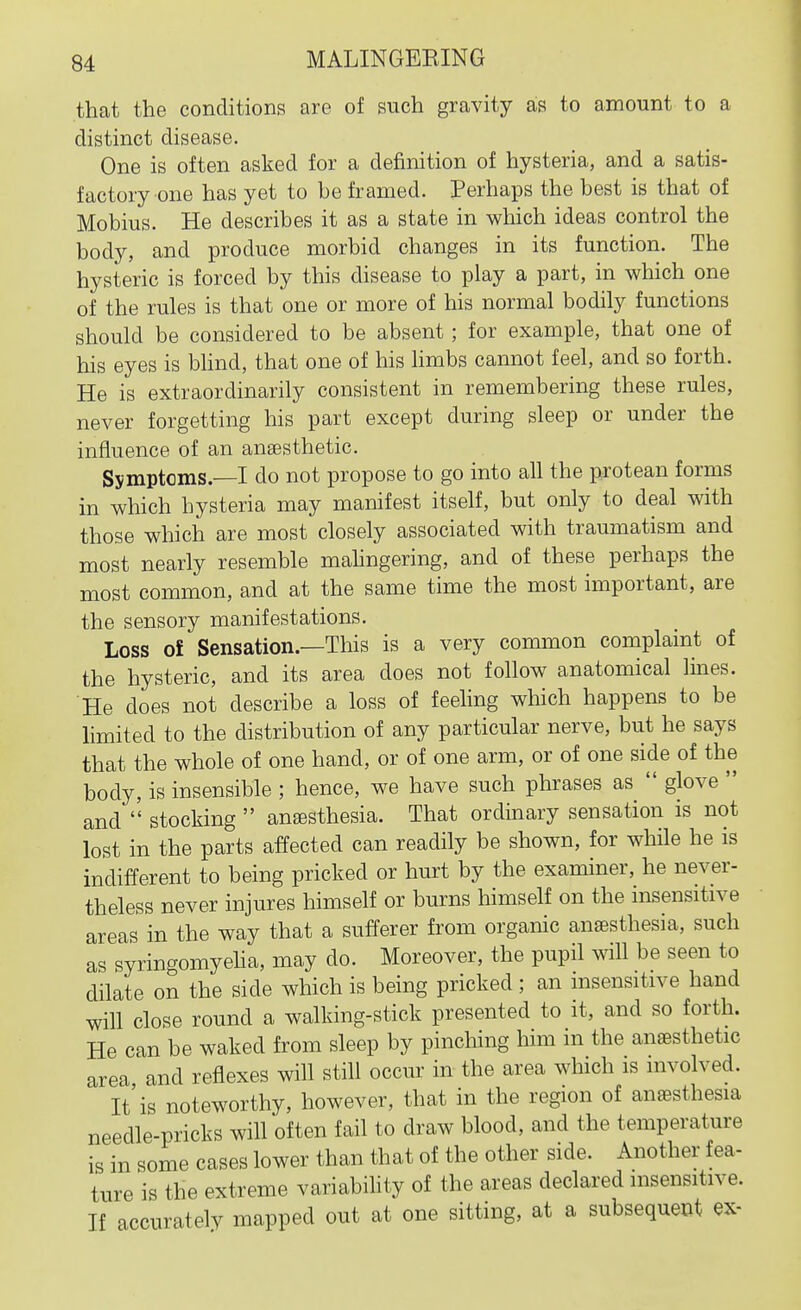 that the conditions are of such gravity as to amount to a distinct disease. One is often asked for a definition of hysteria, and a satis- factory one has yet to be framed. Perhaps the best is that of Mobius. He describes it as a state in which ideas control the body, and produce morbid changes in its function. The hysteric is forced by this disease to play a part, in which one of the rules is that one or more of his normal bodily functions should be considered to be absent ; for example, that one of his eyes is blind, that one of his hmbs cannot feel, and so forth. He is extraordinarily consistent in remembering these rules, never forgetting his part except during sleep or under the influence of an anaesthetic. Symptoms.—I do not propose to go into all the protean forms in which hysteria may manifest itself, but only to deal with those which are most closely associated with traumatism and most nearly resemble mahngering, and of these perhaps the most common, and at the same time the most important, are the sensory manifestations. Loss of Sensation.—This is a very common complaint of the hysteric, and its area does not follow anatomical lines. He does not describe a loss of feeling which happens to be Hmited to the distribution of any particular nerve, but he says that the whole of one hand, or of one arm, or of one side of the body, is insensible ; hence, we have such phrases as  glove  and  stocking  ansesthesia. That ordinary sensation is not lost in the parts affected can readily be shown, for while he is indifferent to being pricked or hurt by the examiner, he never- theless never injures himself or burns himself on the insensitive areas in the way that a sufferer from organic anaesthesia, such as syringomyeha, may do. Moreover, the pupil will be seen to dilate on the side which is being pricked; an insensitive hand will close round a walking-stick presented to it, and so forth. He can be waked from sleep by pinching him m the anaesthetic area and reflexes will still occur in the area which is involved. It'is noteworthy, however, that in the region of anaesthesia needle-pricks will often fail to draw blood, and the temperature is in some cases lower than that of the other side. Another fea- ture is the extreme variability of the areas declared insensitive. If accurately mapped out at one sitting, at a subsequent ex-