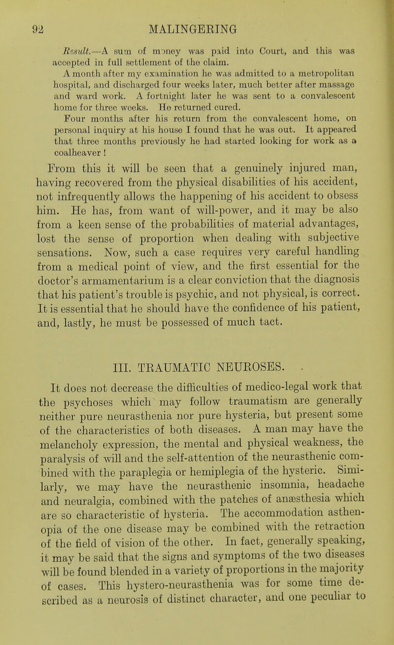 Result.—A sum of money was paid into Court, and this was accepted in full settlement of the claim. A month after my examination he was admitted to a metropolitan hospital, and discharged four weeks later, much better after massage and ward work. A fortnight later he was sent to a convalescent home for three weeks. He returned cured. Four months after his return from the convalescent home, on personal inquiry at his house I found that he was out. It appeared that three months previously he had started looking for work as a coalheaver ! From this it will be seen that a genuinely injured man, having recovered from the physical disabilities of his accident, not infrequently allows the happening of his accident to obsess him. He has, from want of will-power, and it may be also from a keen sense of the probabihties of material advantages, lost the sense of proportion when deahng with sabjective sensations. Now, such a case requires very careful handling from a medical point of view, and the first essential for the doctor's armamentarium is a clear conviction that the diagnosis that his patient's trouble is psychic, and not physical, is correct. It is essential that he should have the confidence of his patient, and, lastly, he must be possessed of much tact. III. TEAUMATIC NBUEOSBS. - It does not decrease the dif&culties of medico-legal work that the psychoses which may follow traumatism are generally neither pure neurasthenia nor pure hysteria, but present some of the characteristics of both diseases. A man may have the melancholy expression, the mental and physical weakness, the paralysis of will and the self-attention of the neurasthenic com- bined with the paraplegia or hemiplegia of the hysteric. Simi- larly, we may have the neurasthenic insomnia, headache and neuralgia, combined with the patches of anassthesia which are so characteristic of hysteria. The accommodation asthen- opia of the one disease may be combined with the retraction of the field of vision of the other. In fact, generally speaking, it may be said that the signs and symptoms of the two diseases will be found blended in a variety of proportions in the majority of cases. Tliis hystero-neurasthenia was for some time de- scribed as a neurosis of distinct character, and one pecuHar to