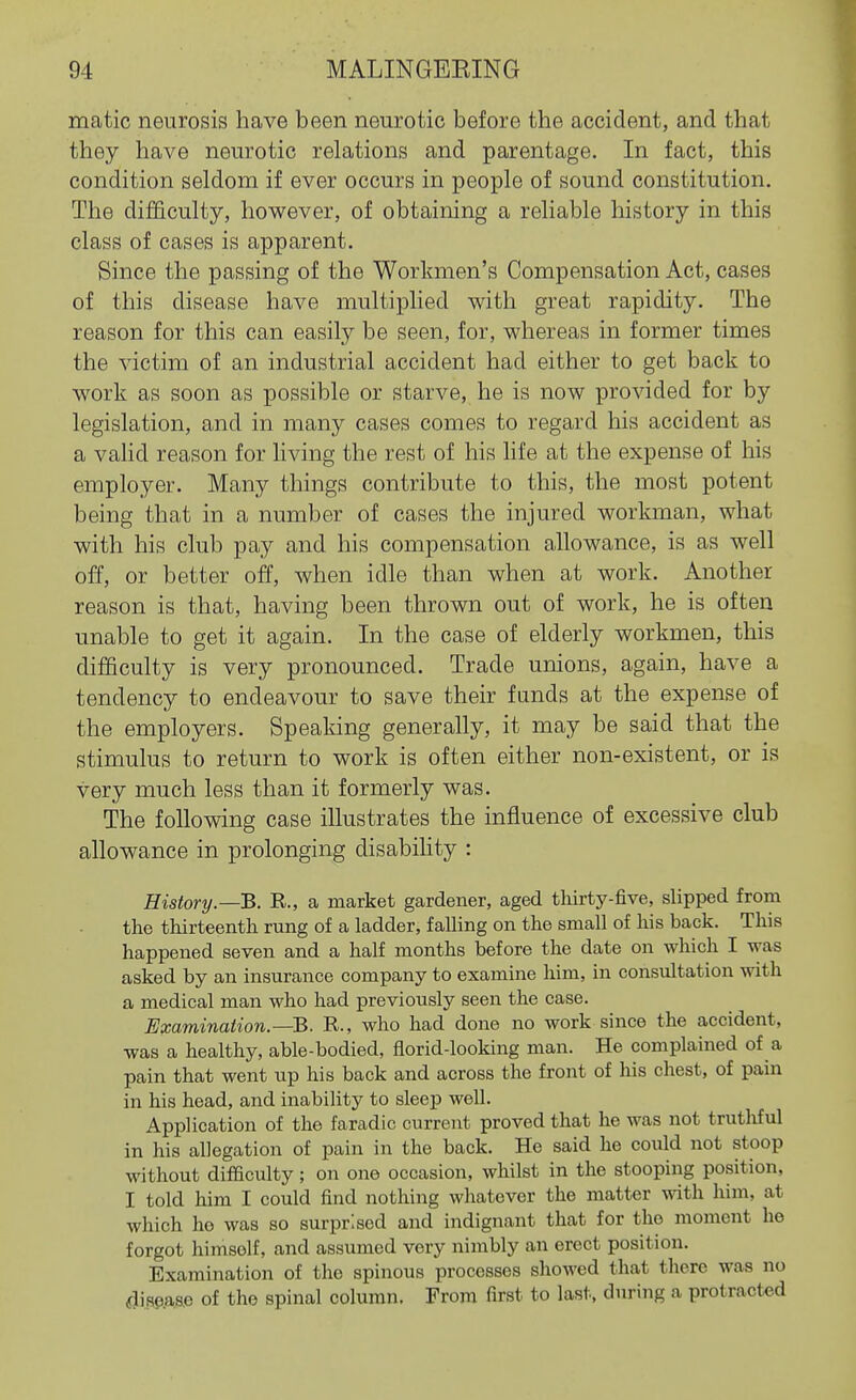 matic neurosis have been neurotic before the accident, and that they have neurotic relations and parentage. In fact, this condition seldom if ever occurs in people of sound constitution. The difficulty, however, of obtaining a reliable history in this class of cases is apparent. Since the passing of the Workmen's Compensation Act, cases of this disease have multiplied with great rapidity. The reason for this can easily be seen, for, whereas in former times the victim of an industrial accident had either to get back to work as soon as possible or starve, he is now provided for by legislation, and in many cases comes to regard his accident as a vahd reason for living the rest of his life at the expense of his employer. Many things contribute to this, the most potent being that in a number of cases the injured workman, what with his club pay and his compensation allowance, is as well off, or better off, when idle than when at work. Another reason is that, having been thrown out of work, he is often unable to get it again. In the case of elderly workmen, this difficulty is very pronounced. Trade unions, again, have a tendency to endeavour to save their funds at the expense of the employers. Speaking generally, it may be said that the stimulus to return to work is often either non-existent, or is very much less than it formerly was. The following case illustrates the influence of excessive club allowance in prolonging disabihty : History.—B. E., a market gardener, aged tliirty-five, slipped from the thirteenth rung of a ladder, falling on the small of his back. This happened seven and a half months before the date on which I was asked by an insurance company to examine him, in consultation with a medical man who had previously seen the case. Examination.—B. R., who had done no work since the accident, was a healthy, able-bodied, florid-looking man. He complained of a pain that went up his back and across the front of his chest, of pain in his head, and inability to sleep well. Application of the faradic current proved that he was not truthful in his allegation of pain in the back. He said he could not stoop without difficulty; on one occasion, whilst in the stooping position, I told him I could find nothing whatever the matter with him, at which ho was so surprised and indignant that for the moment he forgot himself, and assumed very nimbly an erect position. Examination of the spinous processes showed that there was no dimme of the spinal column. From first to last, during a protracted
