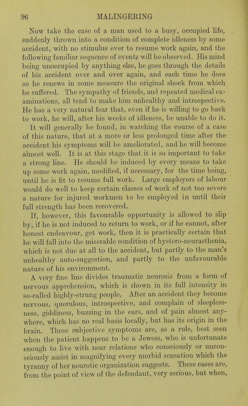 Now take the case of a man used to a busy, occupied life, suddenly thrown into a condition of complete idleness by some accident, with no stimulus ever to resume work again, and the following familiar sequence of events will be observed. His mind being unoccupied by anything else, he goes through the details of his accident over and over again, and each time he does so he renews in some measure the original shock from which he suffered. The sympathy of friends, and repeated medical ex- aminations, all tend to make him unhealthy and introspective. He has a very natural fear that, even if he is willing to go back to work, he will, after his weeks of idleness, be unable to do it. It will generally be found, in watching the course of a case of this nature, that at a more or less prolonged time after the accident his symptoms will be ameliorated, and he will become almost well. It is at this stage that it is so important to take a strong line. He should be induced by every means to take up some work again, modified, if necessary, for the time being, until he is fit to resume full work. Large employers of labour would do well to keep certain classes of work of not too severe a nature for injured workmen to be employed in until their full strength has been recovered. If, however, this favourable opportunity is allowed to slip by, if he is not induced to return to work, or if he cannot, after honest endeavour, get work, then it is practically certain that he will fall into the miserable condition of hystero-neurasthenia, which is not due at all to the accident, but partly to the man's unhealthy auto-suggestion, and partly to the unfavourable nature of his environment. A very fine line divides traumatic neurosis from a form of nervous apprehension, which is shown in its full intensity in so-called highly-strung people. After an accident they become nervous, querulous, introspective, and complain of sleepless- ness, giddiness, buzzing in the ears, and of pain almost any- where, which has no real basis locally, but has its origin in the brain. These subjective symptoms are, as a rule, best seen when the patient happens to be a Jewess, who is unfortunate enough to live with near relations who consciously or uncon- sciously assist in magnifying every morbid sensation which the tyranny of her neurotic organization suggests. These cases are, from the point of view of the defendant, very serious, but when,
