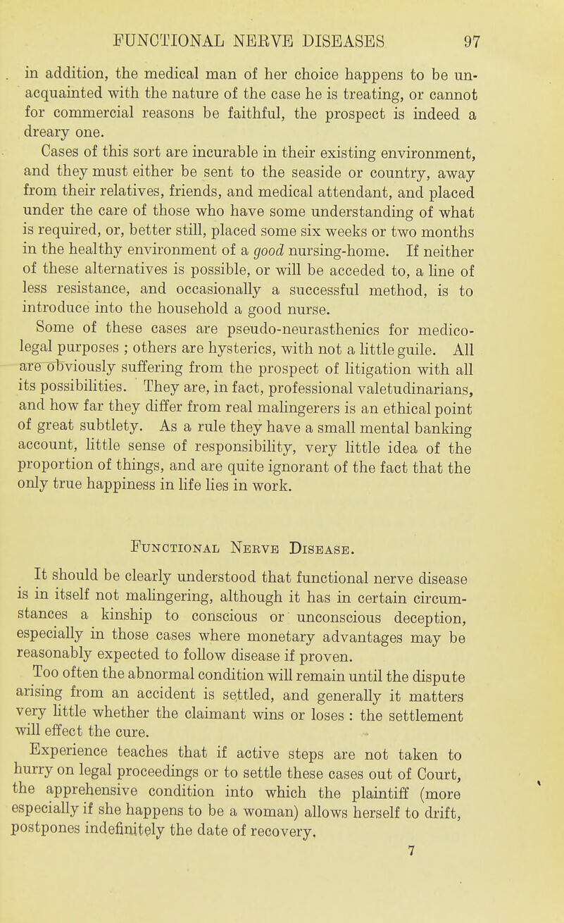 in addition, the medical man of her choice happens to be un- acquainted with the nature of the case he is treating, or cannot for commercial reasons be faithful, the prospect is indeed a dreary one. Cases of this sort are incurable in their existing environment, and they must either be sent to the seaside or country, away from their relatives, friends, and medical attendant, and placed under the care of those who have some understanding of what is required, or, better still, placed some six weeks or two months in the healthy environment of a good nursing-home. If neither of these alternatives is possible, or will be acceded to, a Hne of less resistance, and occasionally a successful method, is to introduce into the household a good nurse. Some of these cases are pseudo-neurasthenics for medico- legal purposes ; others are hysterics, with not a httle guile. All are^obviously suffering from the prospect of litigation with all its possibihties. They are, in fact, professional valetudinarians, and how far they differ from real mahngerers is an ethical point of great subtlety. As a rule they have a small mental banking account, little sense of responsibihty, very httle idea of the proportion of things, and are quite ignorant of the fact that the only true happiness in hfe lies in work. Functional Nerve Disease. It should be clearly understood that functional nerve disease is in itself not mahngering, although it has in certain circum- stances a kinship to conscious or unconscious deception, especially in those cases where monetary advantages may be reasonably expected to follow disease if proven. Too often the abnormal condition will remain until the dispute arising from an accident is settled, and generally it matters very httle whether the claimant wins or loses : the settlement will effect the cure. Experience teaches that if active steps are not taken to hurry on legal proceedings or to settle these cases out of Court, the apprehensive condition into which the plaintiff (more especially if she happens to be a woman) allows herself to drift, postpones indefinitely the date of recovery, 7