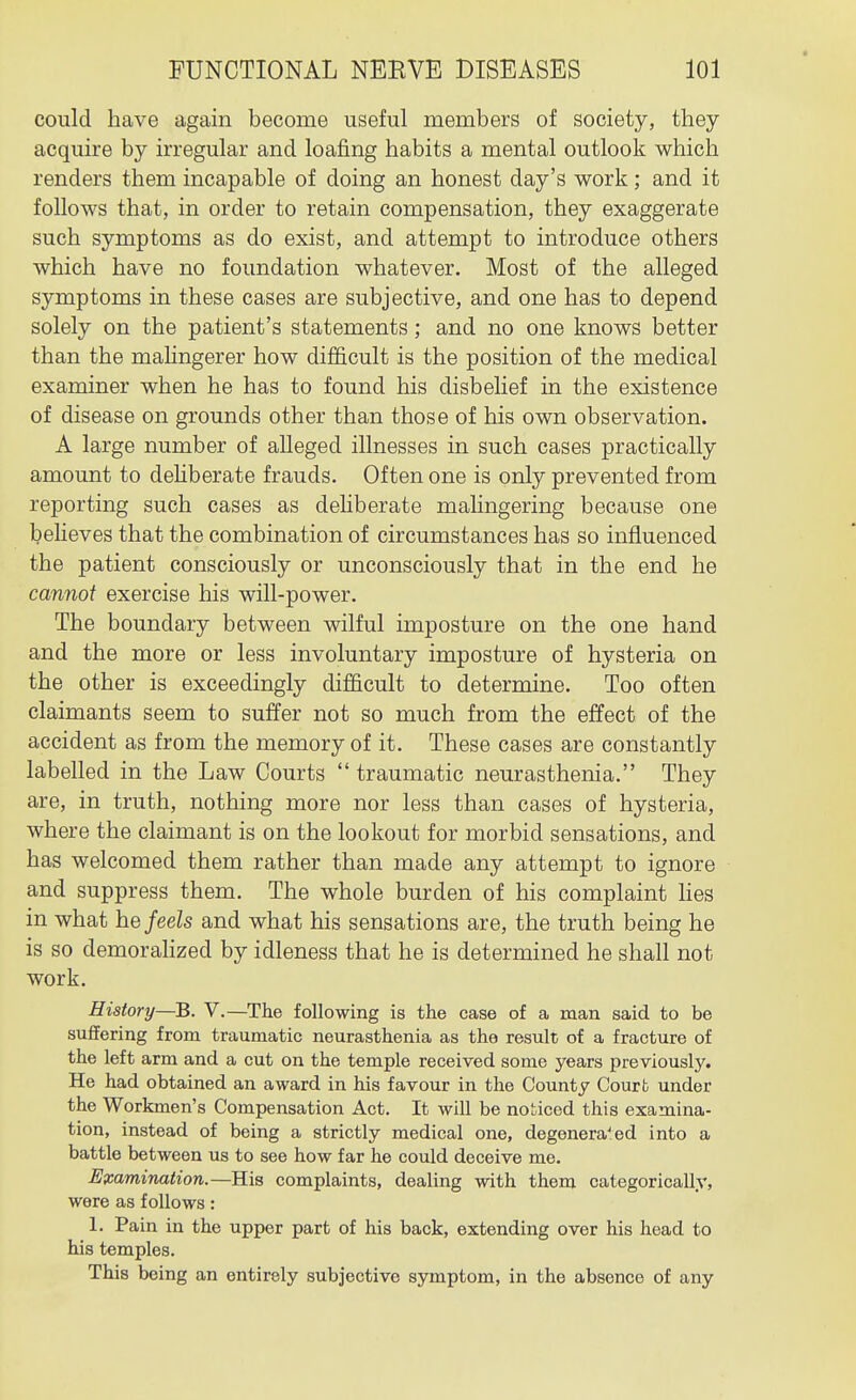 could have again become useful members of society, they acquire by irregular and loafing habits a mental outlook which renders them incapable of doing an honest day's work; and it follows that, in order to retain compensation, they exaggerate such symptoms as do exist, and attempt to introduce others which have no foundation whatever. Most of the alleged symptoms in these cases are subjective, and one has to depend solely on the patient's statements; and no one knows better than the mahngerer how difficult is the position of the medical examiner when he has to found his disbelief in the existence of disease on grounds other than those of his own observation. A large number of alleged illnesses in such cases practically amount to dehberate frauds. Often one is only prevented from reporting such cases as dehberate malingering because one beHeves that the combination of circumstances has so influenced the patient consciously or unconsciously that in the end he cannot exercise his will-power. The boundary between wilful imposture on the one hand and the more or less involuntary imposture of hysteria on the other is exceedingly difficult to determine. Too often claimants seem to suffer not so much from the effect of the accident as from the memory of it. These cases are constantly labelled in the Law Courts  traumatic neurasthenia. They are, in truth, nothing more nor less than cases of hysteria, where the claimant is on the lookout for morbid sensations, and has welcomed them rather than made any attempt to ignore and suppress them. The whole burden of his complaint Ues in what he feels and what his sensations are, the truth being he is so demorahzed by idleness that he is determined he shall not work. History—B. V.—The following is the case of a man said to be suffering from traumatic neurasthenia as the result of a fracture of the left arm and a cut on the temple received some years previously. He had obtained an award in his favour in the County Court under the Workmen's Compensation Act. It will be noticed this examina- tion, instead of being a strictly medical one, degenerated into a battle between us to see how far he could deceive me. Examination.—His complaints, dealing with them categorically, were as follows: 1. Pain in the upper part of his back, extending over his head to his temples. This being an entirely subjective symptom, in the absence of any