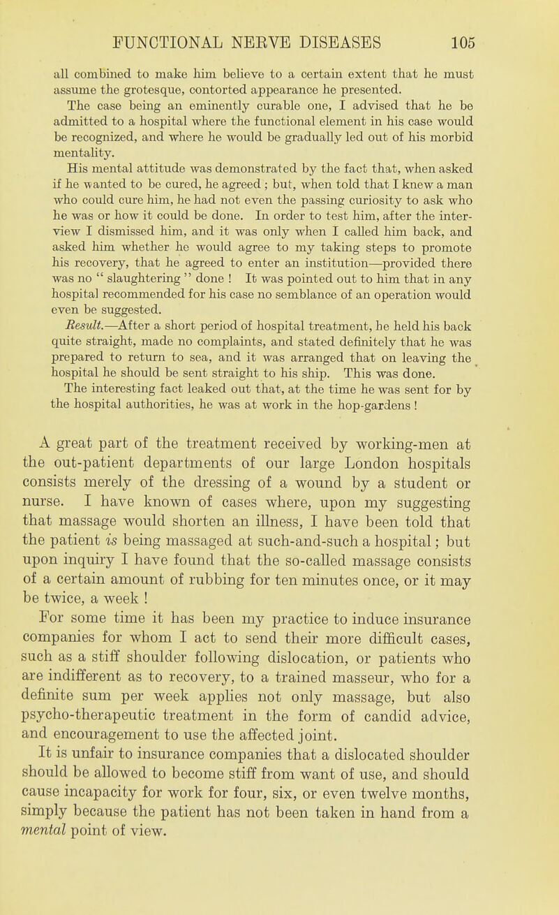 all combined to make liim believe to a certain extent that he must assume the grotesque, contorted appearance he presented. The case being an eminently curable one, I advised that he be admitted to a hospital where the functional element in his case would be recognized, and where he would be gradually led out of his morbid mentality. His mental attitude was demonstrated by the fact that, when asked if he wanted to be cured, he agreed ; but, when told that I knew a man who could cure him, he had not even the passing curiosity to ask who he was or how it could be done. In order to test him, after the inter- view I dismissed him, and it was only when I called him back, and asked him whether he would agree to my taking steps to promote his recovery, that he agreed to enter an institution—provided there was no  slaughtering  done ! It was pointed out to him that in any hospital recommended for his case no semblance of an operation would even be suggested. Result.—After a short period of hospital treatment, he held his back quite straight, made no complaints, and stated definitely that he was prepared to return to sea, and it was arranged that on leaving the hospital he should be sent straight to his ship. This was done. The interesting fact leaked out that, at the time he was sent for by the hospital authorities, he was at work in the hop-gardens! A great part of the treatment received by working-men at the out-patient departments of our large London hospitals consists merely of the dressing of a wound by a student or nurse. I have known of cases where, upon my suggesting that massage would shorten an illness, I have been told that the patient is being massaged at such-and-such a hospital; but upon inquiry I have found that the so-called massage consists of a certain amount of rubbing for ten minutes once, or it may be twice, a week ! For some time it has been my practice to induce insurance companies for whom I act to send their more di£&cult cases, such as a stiff shoulder following dislocation, or patients who are indifferent as to recovery, to a trained masseur, who for a definite sum per week apphes not only massage, but also psycho-therapeutic treatment in the form of candid advice, and encouragement to use the affected joint. It is unfair to insurance companies that a dislocated shoulder should be allowed to become stiff from want of use, and should cause incapacity for work for four, six, or even twelve months, simply because the patient has not been taken in hand from a mental point of view.