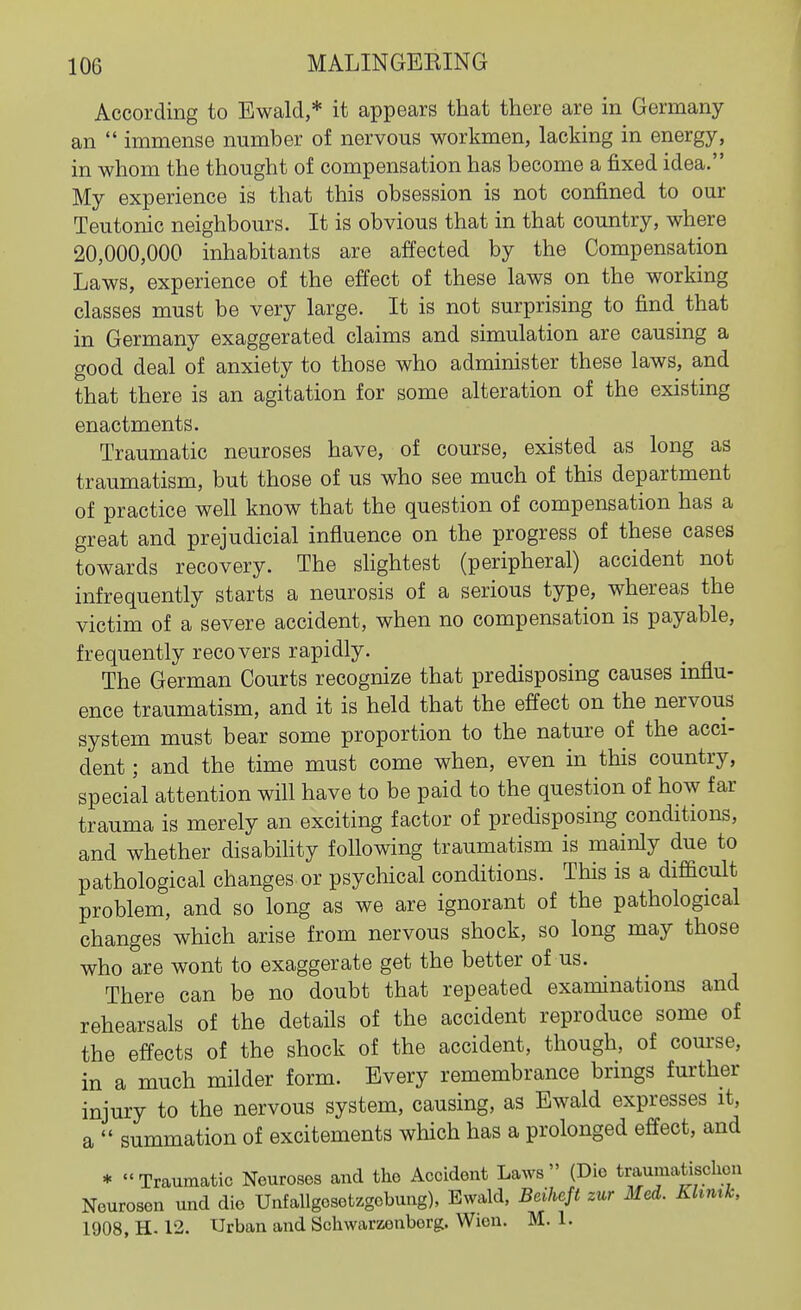 According to Ewald,* it appears that there are in Germany an  immense number of nervous workmen, lacking in energy, in whom the thought of compensation has become a fixed idea. My experience is that this obsession is not confined to our Teutonic neighbours. It is obvious that in that country, where 20,000,000 inhabitants are affected by the Compensation Laws, experience of the effect of these laws on the working classes must be very large. It is not surprising to find that in Germany exaggerated claims and simulation are causing a good deal of anxiety to those who administer these laws, and that there is an agitation for some alteration of the existing enactments. Traumatic neuroses have, of course, existed as long as traumatism, but those of us who see much of this department of practice well know that the question of compensation has a great and prejudicial influence on the progress of these cases towards recovery. The slightest (peripheral) accident not infrequently starts a neurosis of a serious type, whereas the victim of a severe accident, when no compensation is payable, frequently recovers rapidly. The German Courts recognize that predisposing causes influ- ence traumatism, and it is held that the effect on the nervous system must bear some proportion to the nature of the acci- dent ; and the time must come when, even in this country, special attention will have to be paid to the question of how far trauma is merely an exciting factor of predisposing conditions, and whether disabihty following traumatism is mainly due to pathological changes or psychical conditions. This is a difficult problem, and so long as we are ignorant of the pathological changes which arise from nervous shock, so long may those who are wont to exaggerate get the better of us. There can be no doubt that repeated examinations and rehearsals of the details of the accident reproduce some of the effects of the shock of the accident, though, of course, in a much milder form. Every remembrance brings further injury to the nervous system, causing, as Ewald expresses it, a  summation of excitements which has a prolonged effect, and * Traumatic Neuroses and the Accident Laws (Die traumatischon Neurosen und die Unfallgesetzgebung), Ewald, Beiheft zur Med. Khnxk, 1908, H. 12. Urban and Schwarzenborg. Wien. M. 1.