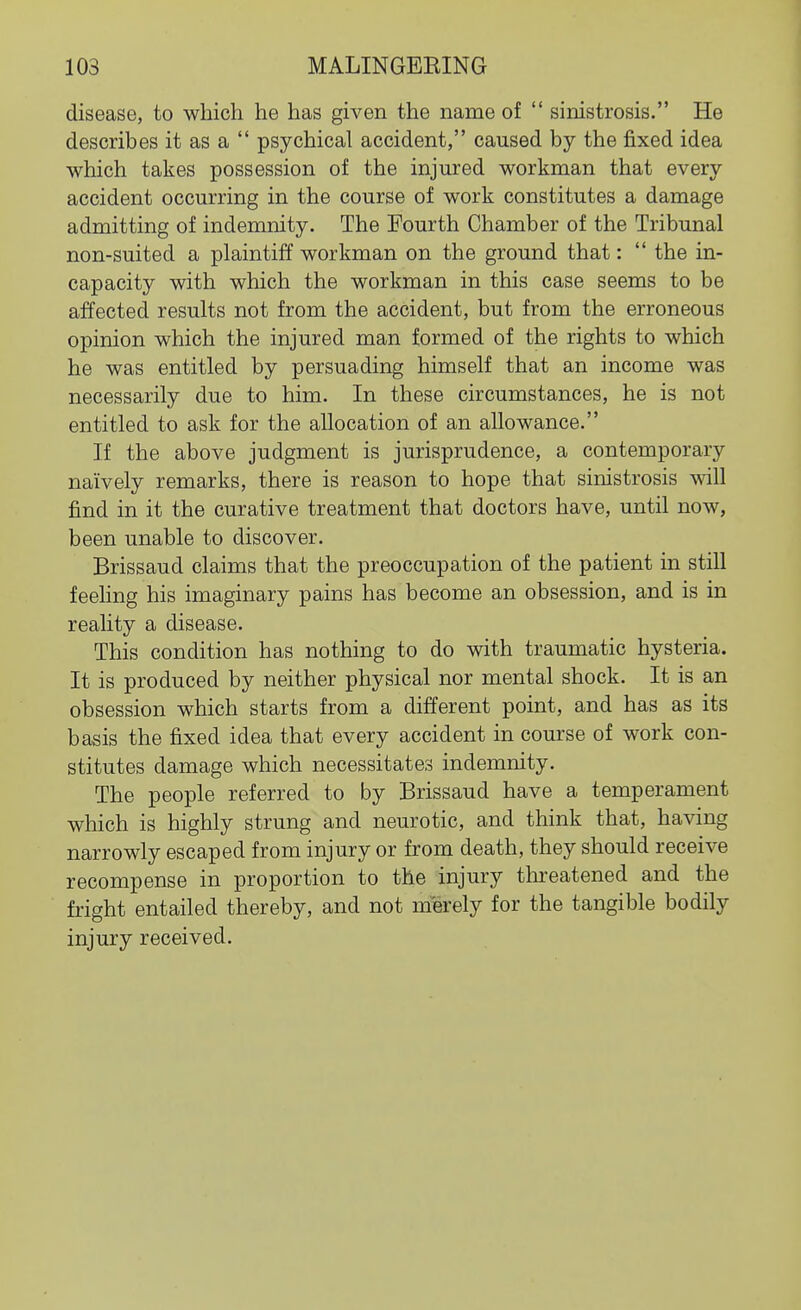 disease, to which he has given the name of  sinistrosis. He describes it as a  psychical accident, caused by the fixed idea which takes possession of the injured workman that every accident occurring in the course of work constitutes a damage admitting of indemnity. The Fourth Chamber of the Tribunal non-suited a plaintiff workman on the ground that:  the in- capacity with which the workman in this case seems to be affected results not from the accident, but from the erroneous opinion which the injured man formed of the rights to which he was entitled by persuading himself that an income was necessarily due to him. In these circumstances, he is not entitled to ask for the allocation of an allowance. If the above judgment is jurisprudence, a contemporary naively remarks, there is reason to hope that sinistrosis will find in it the curative treatment that doctors have, until now, been unable to discover. Brissaud claims that the preoccupation of the patient in still feehng his imaginary pains has become an obsession, and is in reahty a disease. This condition has nothing to do with traumatic hysteria. It is produced by neither physical nor mental shock. It is an obsession which starts from a different point, and has as its basis the fixed idea that every accident in course of work con- stitutes damage which necessitates indemnity. The people referred to by Brissaud have a temperament which is highly strung and neurotic, and think that, having narrowly escaped from injury or from death, they should receive recompense in proportion to the injury threatened and the fright entailed thereby, and not merely for the tangible bodily injury received.