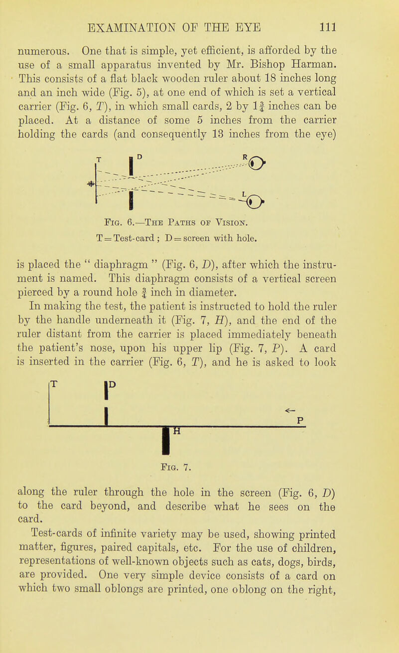 numerous. One that is simple, yet efficient, is afforded by the use of a small apparatus invented by Mr, Bishop Harman. This consists of a flat black wooden ruler about 18 inches long and an inch wide (Fig. 5), at one end of which is set a vertical carrier (Fig. 6, T), in which small cards, 2 by If inches can be placed. At a distance of some 5 inches from the carrier holding the cards (and consequently 13 inches from the eye) __|° Fia. 6.—The Paths of Vision. T = Test-card ; D = screen with. hole. is placed the  diaphragm  (Fig. 6, D), after which the instru- ment is named. This diaphragm consists of a vertical screen pierced by a round hole | inch in diameter. In making the test, the patient is instructed to hold the ruler by the handle underneath it (Fig. 7, H), and the end of the ruler distant from the carrier is placed immediately beneath the patient's nose, upon his upper lip (Fig. 7, P). A card is inserted in the carrier (Fig. 6, T), and he is asked to look L T Fig. 7. along the ruler through the hole in the screen (Fig. 6, D) to the card beyond, and describe what he sees on the card. Test-cards of infinite variety may be used, showing printed matter, figures, paired capitals, etc. For the use of children, representations of well-known objects such as cats, dogs, birds, are provided. One very simple device consists of a card on which two small oblongs are printed, one oblong on the right,