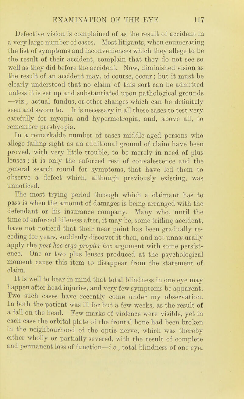 Defective vision is complained of as the result of accident in a very large number of cases. Most litigants, when enumerating the list of symptoms and inconveniences which they allege to be the result of their accident, complain that they do not see so well as they did before the accident. Now, diminished vision as the result of an accident may, of course, occur; but it must be clearly understood that no claim of this sort can be admitted unless it is set up and substantiated upon pathological grounds —viz., actual fundus, or other changes which can be definitely seen and sworn to. It is necessary in all these cases to test very carefully for myopia and hypermetropia, and, above all, to remember presbyopia. In a remarkable number of cases middle-aged persons who allege failing sight as an additional ground of claim have been proved, with very httle trouble, to be merely in need of plus lenses ; it is only the enforced rest of convalescence and the general search round for symptoms, that have led them to observe a defect which, although previously existing, was unnoticed. The most trying period through which a claimant has to pass is when the amount of damages is being arranged with the defendant or his insurance company. Many who, until the time of enforced idleness after, it may be, some trifling accident, have not noticed that their near point has been gradually re- ceding for years, suddenly discover it then, and not unnaturally apply the post hoc ergo propter hoc argument with some persist- ence. One or two plus lenses produced at the psychological moment cause this item to disappear from the statement of claim. It is well to bear in mind that total blindness in one eye may happen after head injuries, and very few symptoms be apparent. Two such cases have recently come under my observation. In both the patient was ill for but a few weeks, as the result of a fall on the head. Few marks of violence were visible, yet in each case the orbital plate of the frontal bone had been broken in the neighbourhood of the optic nerve, which was thereby either wholly or partially severed, with the result of complete and permanent loss of function—i.e., total blindness of one eye.