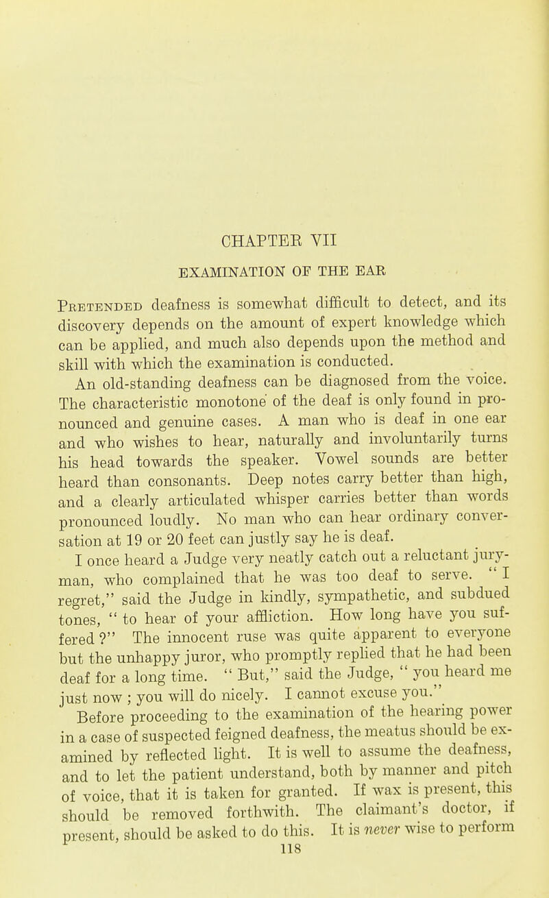 CHAPTER VII EXAMINATION OF THE EAR Pretended deafness is somewhat difficult to detect, and its discovery depends on the amount of expert knowledge which can be apphed, and much also depends upon the method and skill with which the examination is conducted. An old-standing deafness can be diagnosed from the voice. The characteristic monotone of the deaf is only found in pro- nounced and genuine cases. A man who is deaf in one ear and who wishes to hear, naturally and involuntarily turns his head towards the speaker. Vowel sounds are better heard than consonants. Deep notes carry better than high, and a clearly articulated whisper carries better than words pronounced loudly. No man who can hear ordinary conver- sation at 19 or 20 feet can justly say he is deaf. I once heard a Judge very neatly catch out a reluctant jury- man, who complained that he was too deaf to serve.  I regret, said the Judge in kindly, sympathetic, and subdued tones,  to hear of your affliction. How long have you suf- fered ? The innocent ruse was quite apparent to everj^one but the unhappy juror, who promptly rephed that he had been deaf for a long time.  But, said the Judge,  you heard me just now ; you will do nicely. I cannot excuse you.^ Before proceeding to the examination of the hearing power in a case of suspected feigned deafness, the meatus should be ex- amined by reflected light. It is well to assume the deafness, and to let the patient understand, both by manner and pitch of voice, that it is taken for granted. If wax is present, this should be removed forthwith. The claimant's doctor, if present, should be asked to do this. It is never wise to perform