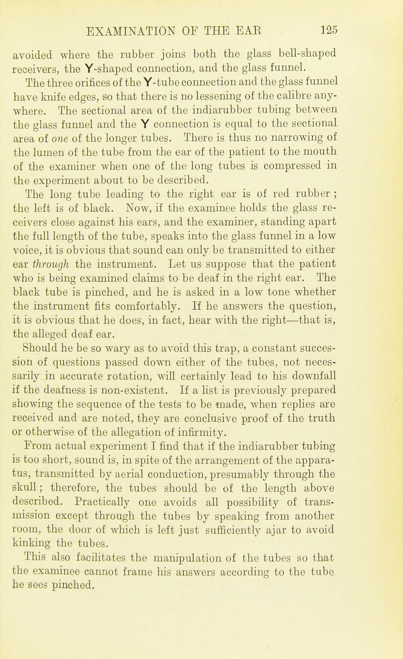 avoided where the rubber joins both the glass bell-shaped receivers, the Y-shaped connection, and the glass funnel. The three orifices of the Y-tube connection and the glass funnel have knife edges, so that there is no lessening of the calibre any- where. The sectional area of the indiarubber tubing between the glass funnel and the Y connection is equal to the sectional area of one of the longer tubes. There is thus no narrowing of the lumen of the tube from the ear of the patient to the mouth of the examiner when one of the long tubes is compressed in the experiment about to be described. The long tube leading to the right ear is of red rubber ; the left is of black. Now, if the examinee holds the glass re- ceivers close against his ears, and the examiner, standing apart the full length of the tube, speaks into the glass funnel in a low voice, it is obvious that sound can only be transmitted to either ear through the instrument. Let us suppose that the patient who is being examined claims to be deaf in the right ear. The black tube is pinched, and he is asked in a low tone whether the instrument fits comfortably. If he answers the question, it is obvious that he does, in fact, hear with the right—that is, the alleged deaf ear. Should he be so wary as to avoid this trap, a constant succes- sion of questions passed down either of the tubes, not neces- sarily in accurate rotation, will certainly lead to his downfall if the deafness is non-existent. If a list is previously prepared showing the sequence of the tests to be made, when replies are received and are noted, they are conclusive proof of the truth or otherwise of the allegation of infirmity. From actual experiment I find that if the indiarubber tubing is too short, sound is, in spite of the arrangement of the appara- tus, transmitted by aerial conduction, presumably through the skull; therefore, the tubes should be of the length above described. Practically one avoids all possibility of trans- mission except through the tubes by speaking from another room, the door of which is left just sufliciently ajar to avoid kinking the tubes. This also facihtates the manipulation of the tubes so that the examinee cannot frame his answers according to the tube he sees pinched.