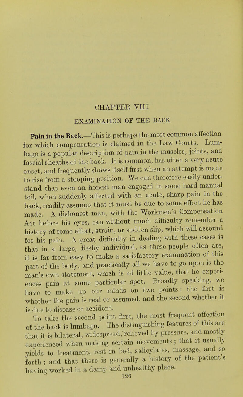 CHAPTER VIII EXAMINATION OF THE BACK Pain in the Back—This is perhaps the most common affection for which compensation is claimed in the Law Courts. Lum- bago is a popular description of pain in the muscles, joints, and fascial sheaths of the back. It is common, has often a very acute onset, and frequently shows itself first when an attempt is made to rise from a stooping position. We can therefore easily under- stand that even an honest man engaged in some hard manual toil, when suddenly affected with an acute, sharp pain in the back, readily assumes that it must be due to some effort he has made. A dishonest man, with the Workmen's Compensation Act before his eyes, can without much difficulty remember a history of some effort, strain, or sudden slip, wliich will account for his pain. A great difficulty in dealing with these cases is that in a large, fleshy individual, as these people often are, it is far from easy to make a satisfactory examination of this part of the body, and practically all we have to go upon is the man's own statement, which is of httle value, that he experi- ences pain at some particular spot. Broadly speaking, we have to make up our minds on two points : the first is whether the pain is real or assumed, and the second whether it is due to disease or accident. To take the second point first, the most frequent affection of the back is lumbago. The distinguishing features of this are that it is bilateral, widespread.-relieved by pressure, and most y experienced when making certain movements ; that it usually yields to treatment, rest in bed, sahcylates, massage, and so forth ; and that there is generally a history of the patient a having worked in a damp and unhealthy place.