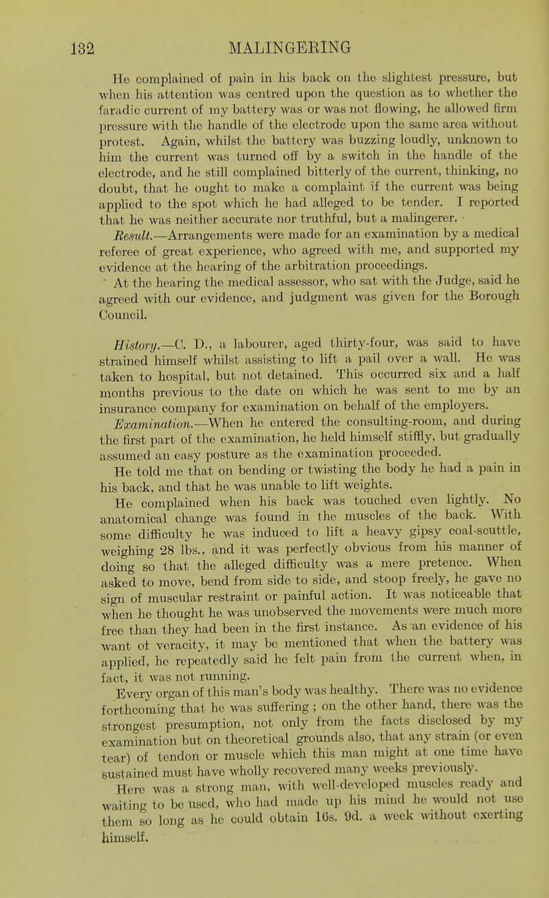 MALING]iiKING He complained of pain in liis back on llic slightest pressure, but when his attention Avas centred upon the question as to whether the faradic current of my battery was or was not flowing, he allowed firm pressure with the handle of the electrode upon the same area without I)rotest. Again, whilst the battery was buzzing loudljr, unknown to him the current was turned off by a switch in the handle of the electrode, and he still complained bitterly of the current, thinking, no doubt, that he ought to make a complaint if the current was being applied to the spot which he had alleged to be tender. I reported that he was neither accurate nor truthful, but a malingerer. Result.—Arrangements were made for an examination by a medical referee of great experience, who agreed with me, and supported my evidence at the hearing of the arbitration proceedings. ■ At the hearing the medical assessor, who sat -with the Judge, said he agreed with our evidence, and judgment was given for the Borough Council. History.—V: D., a labourer, aged thirty-four, was said to have strained himself whilst assisting to lift a pail over a wall. He was taken to hospital, but not detained. This occurred six and a half months previous to the date on which he was sent to me by an insurance company for examination on behalf of the employers. Examination.—he entered the consulting-room, and durmg the first part of the examination, he held himself stiffly, but gradually assumed an easy posture as the examination proceeded. He told me that on bending or twisting the body he had a pain in his back, and that he was unable to lift weights. He complained when his back was touched even lightly. No anatomical change was found in the muscles of the back. With some difficulty he was induced to lift a heavy gipsy coal-scuttle, weighing 28 lbs., and it was perfectly obvious from his manner of doing so that the alleged difficulty was a mere pretence. When asked to move, bend from side to side, and stoop freely, he gave no sign of muscular restraint or painful action. It was noticeable that when he thought he was unobserved the movements were much more free than they had been in the first instance. As an evidence of his want of veracity, it may be mentioned that when the battery was applied, he repeatedly said he felt pam from the current when, in fact, it was not running. Every organ of this man's body was healthy. There was no evidence forthcoming that he was suffering ; on the other hand, there was the strongest presumption, not only from the facts disclosed by my examination but on theoretical grounds also, that any stram (or even tear) of tendon or muscle which this man might at one time have sustained must have whoUy recovered many weeks previously. Here was a strong man, with well-developed muscles ready and waiting to be used, who had made up his mind he would not use them so long as he could obtain IGs. Ud. a week without oxertmg himself.