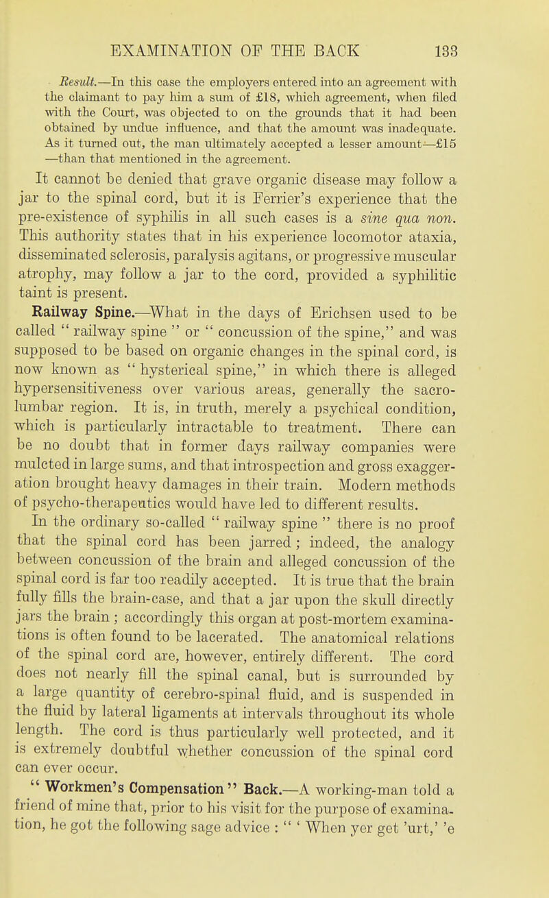 Result.—In this case the employers entered into an agreement with the claimant to pay him a svun of £18, which agreement, when filed ■with the Court, was objected to on the grounds that it had been obtained by undue influence, and that the amount was inadequate. As it turned out, the man ultimately accepted a lesser amount—£15 —than that mentioned in the agreement. It cannot be denied that grave organic disease may follow a jar to the spinal cord, but it is Ferrier's experience that the pre-existence of syphiHs in all such cases is a sine qua non. This authority states that in his experience locomotor ataxia, disseminated sclerosis, paralysis agitans, or progressive muscular atrophy, may follow a jar to the cord, provided a syphiHtic taint is present. Railway Spine.—What in the days of Erichsen used to be called  railway spine  or  concussion of the spine, and was supposed to be based on organic changes in the spinal cord, is now known as  hysterical spine, in which there is alleged hypersensitiveness over various areas, generally the sacro- lumbar region. It is, in truth, merely a psychical condition, which is particularly intractable to treatment. There can be no doubt that in former days railway companies were mulcted in large sums, and that introspection and gross exagger- ation brought heavy damages in their train. Modern methods of psycho-therapeutics would have led to different results. In the ordinary so-called  railway spine  there is no proof that the spinal cord has been jarred ; indeed, the analogy between concussion of the brain and alleged concussion of the spinal cord is far too readily accepted. It is true that the brain fully fills the brain-case, and that a jar upon the skull directly jars the brain ; accordingly this organ at post-mortem examina- tions is often found to be lacerated. The anatomical relations of the spinal cord are, however, entirely different. The cord does not nearly fill the spinal canal, but is surrounded by a large quantity of cerebro-spinal fluid, and is suspended in the fluid by lateral hgaments at intervals throughout its whole length. The cord is thus particularly well protected, and it is extremely doubtful whether concussion of the spinal cord can ever occur.  Workmen's Compensation Back—A working-man told a friend of mine that, prior to his visit for the purpose of examina. tion, he got the following sage advice :  ' When yer get 'urt,' 'e