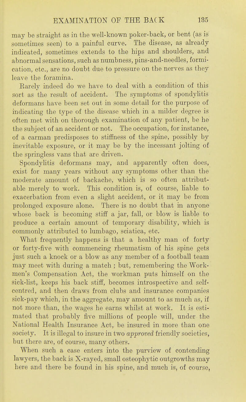 may be straight as in the well-known poker-back, or bent (as is sometimes seen) to a painful curve. The disease, as already- indicated, sometimes extends to the hips and shoulders, and abnormal sensations, such as numbness, pins-and-needles, formi- cation, etc., are no doubt due to pressure on the nerves as they leave the foramina. Earely indeed do we have to deal with a condition of this sort as the result of accident. The symptoms of spondyhtis deformans have been set out in some detail for the purpose of indicating the type of the disease which in a milder degree is often met with on thorough examination of any patient, be he the subject of an accident or not. The occupation, for instance, of a carman predisposes to stiffness of the spine, possibly by inevitable exposure, or it may be by the incessant jolting of the springless vans that are driven. Spondyhtis deformans may, and apparently often does, exist for many years without any symptoms other than the moderate amount of backache, which is so often attribut- able merely to work. This condition is, of course, liable to exacerbation from even a shght accident, or it may be from prolonged exposure alone. There is no doubt that in anyone whose back is becoming stiff a jar, fall, or blow is liable to produce a certain amount of temporary disability, which is commonly attributed to lumbago, sciatica, etc. What frequently happens is that a healthy man of forty or forty-five with commencing rheumatism of his spine gets just such a knock or a blow as any member of a football team may meet with during a match ; but, remembering the Work- men's Compensation Act, the workman puts himself on the sick-list, keeps his back stiff, becomes introspective and self- centred, and then draws from clubs and insurance companies sick-pay which, in the aggregate, may amount to as much as, if not more than, the wages he earns whilst at work. It is esti- mated that probably five millions of people will, under the National Health Insurance Act, be insured in more than one society. It is illegal to insure in two approved friendly societies, but there are, of course, many others. When such a case enters into the purview of contending lawyers, the back is X-rayed, small osteophytic outgrowths may here and there be found in his spine, and much is, of course,