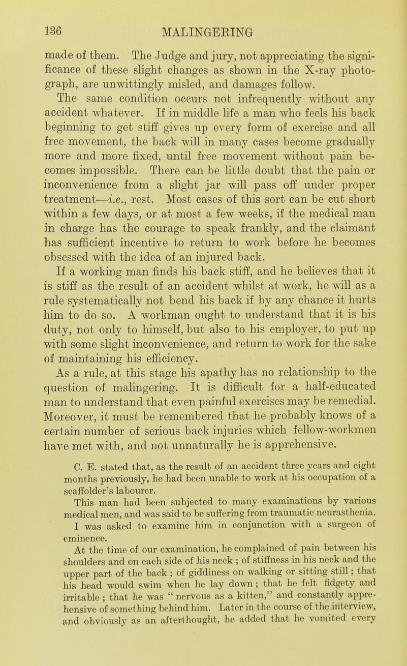 made of them. The Judge and jury, not appreciating the signi- ficance of these shght changes as shown in the X-ray photo- graph, are unwittingly misled, and damages follow. The same condition occurs not infrequently without any accident whatever. If in middle hfe a man who feels his back beginning to get stiff gives up every form of exercise and all free movement, the back will in many cases become gradually more and more fixed, until free movement without pain be- comes impossible. There can be little doubt that the pain or inconvenience from a slight jar will pass off under proper treatment—i.e., rest. Most cases of this sort can be cut short within a few days, or at most a few weeks, if the medical man in charge has the courage to speak frankly, and the claimant has sufficient incentive to return to work before he becomes obsessed with the idea of an injured back. If a working man finds his back stiff, and he believes that it is stiff as the result of an accident whilst at work, he wiU as a rule systematically not bend his back if by any chance it hurts him to do so. A workman ought to understand that it is his duty, not only to himself, but also to his employer, to put up with some slight inconvenience, and return to work for the sake of maintaining his efficiency. As a rule, at this stage his apathy has no relationship to the question of mahngering. It is difficult for a half-educated man to understand that even painful exercises may be remedial. Moreover, it must be remembered that he probably knows of a certain number of serious back injuries which fellow-workmen have met with, and not unnaturally he is apprehensive. C. E. stated that, as the result of an accident three years and eight months previously, he had been unable to work at his occupation of a scaffolder's labourer. This man had been subjected to many examinations by various medical men, and was said to be suffering from traumatic neurasthenia. I was asked to examine him in conjunction with a surgeon of eminence. At the time of our examination, he complained of pain between his shoulders and on each side of his neck ; of stiffness in his neck and the upper part of the back ; of giddiness on walking or sitting still; that his head would swim when he lay down ; that he felt fidgety and irritable ; that he was  nervous as a kitten, and constantly appre- hensive of somel hing behind him. Later in t he course of the interview, and obviously as an aftertliought, he added that he vomited every