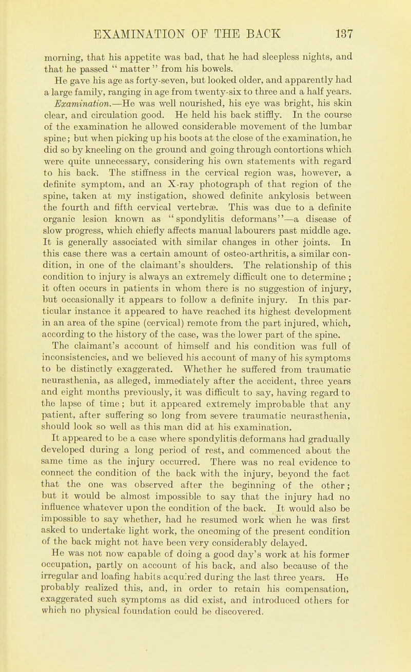 morning, that his appetite was bad, that he had sleepless nights, and that he passed  matter  from his bowels. He gave his age as forty-seven, but looked older, and apparently had a large family, ranging in age from twenty-six to three and a half years. Examination.—He was well nourished, his eye was bright, his skin clear, and circulation good. He held his back stiffly. In the course of the examination he allowed considerable movement of the lumbar spine; but when picking up his boots at the close of the examination, he did so by kneeling on the ground and going through contortions which were quite unnecessary, considering his own statements with regard to his back. The stiffness in the cervical region was, however, a definite symptom, and an X-ray photograph of that region of the spine, taken at my instigation, showed definite ankylosis between the fourth and fifth cervical vertebrae. This was due to a definite organic lesion known as spondylitis deformans—a disease of slow progress, which chiefly affects manual labourers past middle age. It is generally associated with similar changes in other joints. In this case there was a certain amount of osteo-arthritis, a similar con- dition, in one of the claimant's shoulders. The relationship of this condition to injury is always an extremely difficult one to determine ; it often occurs in patients in whom there is no suggestion of injury, but occasionally it appears to follow a defiiiite injury. In this par- ticular instance it appeared to have reached its highest development in an area of the spine (cervical) remote from the part injured, which, according to the history of the case, was the lower part of the spine. The claimant's account of himself and his condition was full of inconsistencies, and we believed his account of many of his symptoms to be distinctly exaggerated. Whether he suffered from traumatic neurasthenia, as alleged, immediately after the accident, three years and eight months previously, it was difficult to say, having regard to the lapse of time; but it appeared extremely improbable that any patient, after suffering so long from severe traumatic neurasthenia, should look so well as this man did at his examination. It appeared to be a case where spondylitis deformans had gradually developed during a long period of rest, and commenced about the same time as the injury occurred. There was no real evidence to connect the condition of the back with the injury, beyond the fact that the one was observed after the beginning of the other; but it would be almost impossible to say that the injury had no influence whatever upon the condition of the back. It would also be impossible to say whether, had he resumed work when he was first asked to undertake light work, the oncoming of the present condition of the back might not have been very considerably delayed. He was not now capable of doing a good day's work at his former occupation, partly on account of his back, and also because of the irregular and loafing habits acquired during the last three years. He probably realized this, and, in order to retain his compensation, exaggerated such symptoms as did exist, and introduced others for which no physical foundation could be discovered.