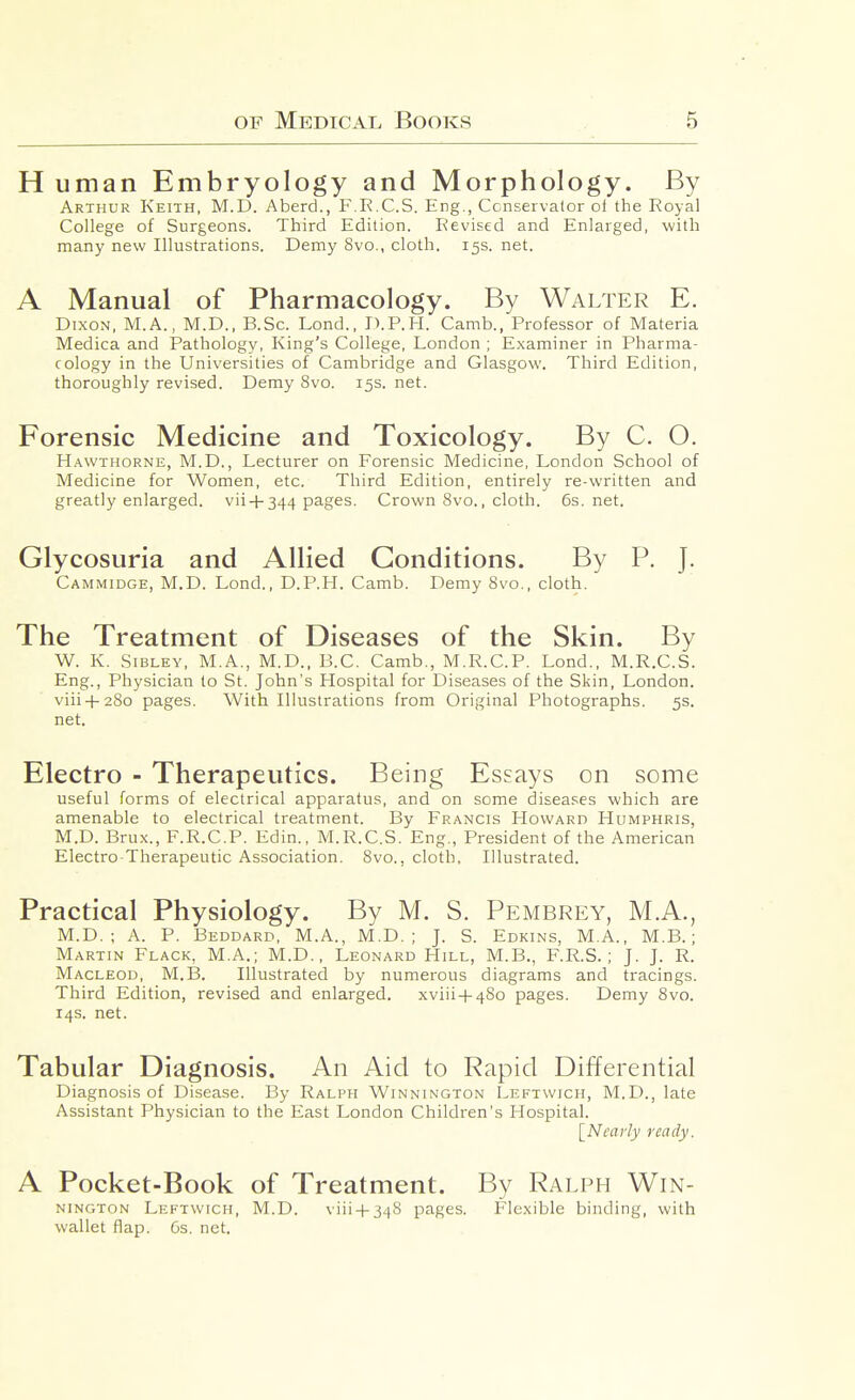 H uman Embryology and Morphology. By Arthur Keith, M.D. Aberd., F.R.C.S. Eng., Conservator oi the Royal College of Surgeons. Third Edition. Revised and Enlarged, with many new Illustrations. Demy 8vo., cloth. 15s. net. A Manual of Pharmacology. By Walter E. Dixon, M.A., M.D., B.Sc. Lend., D.P.H. Camb., Professor of Materia Medica and Pathology, King's College, London ; Examiner in Pharma- cology in the Universities of Cambridge and Glasgow. Third Edition, thoroughly revised. Demy 8vo. 15s. net. Forensic Medicine and Toxicology. By C. O. H.\wTHORNE, M.D., Lecturer on Forensic Medicine, London School of Medicine for Women, etc. Third Edition, entirely re-written and greatly enlarged, vii + 344 pages. Crown 8vo., cloth. 6s.net. Glycosuria and Allied Conditions. By P. J. Cammidge, M.D. Lond., D.P.H. Camb. Demy 8vo., cloth. The Treatment of Diseases of the Skin. By W. K. Sibley, M.A., M.D., B.C. Camb., M.R.C.P. Lond., M.R.C.S. Eng., Physician to St. John's Hospital for Diseases of the Skin, London, viii-1-280 pages. With Illustrations from Original Photographs. 5s. net. Electro - Therapeutics. Being Essays on some useful forms of electrical apparatus, and on some diseases which are amenable to electrical treatment. By Francis PIovvard Humphris, M.D. Brux., F.R.C.P. Edin., M.R.C.S. Eng., President of the American Electro Therapeutic Association. 8vo., cloth. Illustrated. Practical Physiology. By M. S. Pembrey, M.A., M.D. ; A. P. Beddard, M.A., M.D. ; J. S. Edkins, M.A., M.B.; Martin Flack, M.A.; M.D., Leonard Hill, M.B., F.R.S.; J. J. R. Macleod, M.B. Illustrated by numerous diagrams and tracings. Third Edition, revised and enlarged. xviii+480 pages. Demy 8vo. 14s. net. Tabular Diagnosis. An Aid to Rapid Differential Diagnosis of Disease. By Ralph Winnington Leftwich, M.D., late Assistant Physician to the East London Children's Hospital. [Nearly ready. A Pocket-Book of Treatment. By Ralph Win- nington Lektwich, M.D. viii-l-348 pages. Flexible binding, with wallet flap. 6s. net.