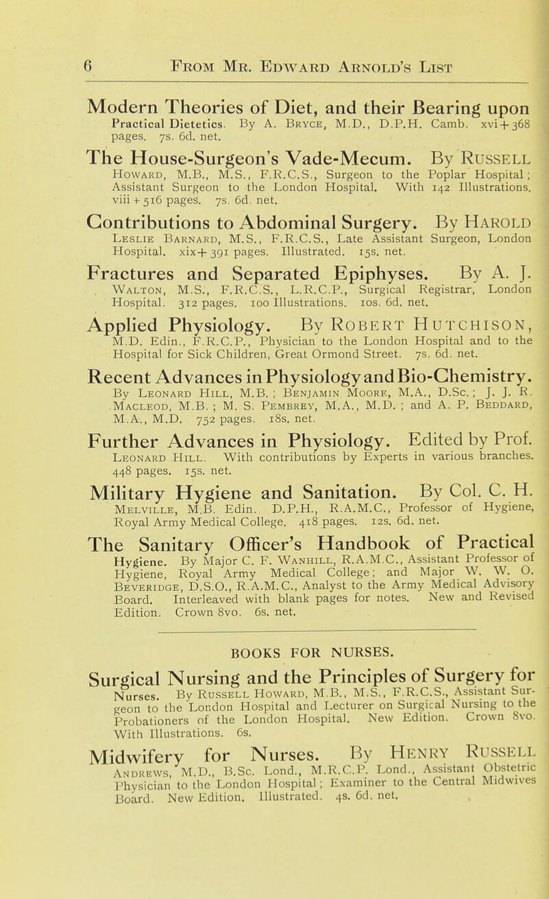 Modern Theories of Diet, and their Bearing upon Practical Dietetics. By A. Bryce, M.D., D.P.H. Camb. xvi + 368 pages. 7s. 6d. net. The House-Surgeon's Vade-Mecum. By Russell Howard, M.B., M.S., F.R.C.S., Surgeon to the Poplar Hospital; Assistant Surgeon to the London Hospital, With 142 Illustrations, viii + 516 pages. 7s. 6d. net. Contributions to Abdominal Surgery. By Harold Leslie Barnard, M.S., F.R.C.S., Late Assistant Surgeon, London Hospital. xix+ 391 pages. Illustrated. 15s. net. Fractures and Separated Epiphyses. By A. J. Walton, M.S., F.R.C.S., L.R.C.P., Surgical Registrar, London Hospital. 312 pages. 100 Illustrations. los. 6d. net. AppHed Physiology. By Robert Hutchison, M.D. Edin., F.R.C.P., Physician to the London Hospital and to the Hospital for Sick Children, Great Ormond Street. 7s. 6d. net. Recent Advances in Physiology and Bio-Chemistry. By Leonard Hill, M.B. ; Benjamin Moore, M.A., D.Sc.; J. J. R. Macleod, M.B. ; M. S. Pembrey, M.A., M.D. ; and A. P. Beddard, M.A., M.D. 752 pages. i8s. net. Further Advances in Physiology. Edited by Prof. Leonard LIill. With contributions by Experts in various branches. 448 pages, 15s. net. MiHtary Hygiene and Sanitation. By Col, C, H, Melville, M.B. Edin. D.P.H., R.A.M.C., Professor of Hygiene, Royal Army Medical College. 418 pages. 12s, 6d. net. The Sanitary Officer's Handbook of Practical Hygiene, By Major C. F. Wanhill, R.A.M.C, Assistant Professor of Hygiene, Royal Army Medical College; and Major W. W. O. Beveridge, D.S.O., R.A.M.C, Analyst to the Army Medical Advisory Board, Interleaved with blank pages for notes. New and Revised Edition. Crown 8vo. 6s. net. books for nurses. Surgical Nursing and the Principles of Surgery for Nurses. By Ru.ssell Howard, M.B., M.S., F.R.C.S., Assistant Sur- geon to the London Hospital and Lecturer on Surgical Nursing to the Probationers of the London Hospital. New Edition. Crown 8vo. With Illustrations. 6s. Midwifery for Nurses. By Henry Russell Andrews M.D., B.Sc. Lond., M.R.C.P. Lend.. Assistant Obstetric Physician to the London Hospital; Examiner to the Central Midwives Board. New Edition. Illustrated. 4s, 6d. net.