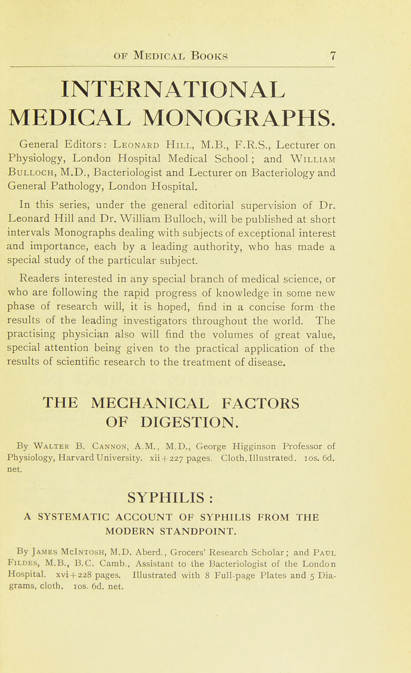 INTERNATIONAL MEDICAL MONOGRAPHS. General Editors: Leonard Hill, M.B., F.R.S., Lecturer on Physiology, London Hospital Medical School ; and William Bulloch, M.D., Bacteriologist and Lecturer on Bacteriology and General Pathology, London Hospital. In this series, under the general editorial supervision of Dr. Leonard Hill and Dr. William Bulloch, will be published at short intervals Monographs dealing with subjects of exceptional interest and importance, each by a leading authority, who has made a special study of the particular subject. Readers interested in any special branch of medical science, or who are following the rapid progress of knowledge in some new phase of research will, it is hoped, find in a concise form the results of the leading investigators throughout the world. The practising physician also will find the volumes of great value, special attention being given to the practical application of the results of scientific research to the treatment of disease. THE MECHANICAL FACTORS OF DIGESTION. By Walter B. Cannon, A.M., M.D., George Higginson Professor of Physiology, Harvard University, xii + 227 pages. Cloth, Illustrated. los. 6d. net. SYPHILIS : A SYSTEMATIC ACCOUNT OF SYPHILIS FROM THE MODERN STANDPOINT. By James McIntosh, M.D. Aberd., Grocers' Research Scholar; and Paul FiLDEs, M.B., B.C. Camb., Assistant to the Bacteriologist of the London Hospital, xvi + 228 pages. Illustrated with 8 Full-page Plates and 5 Dia- grams, cloth. los. 6d. net.