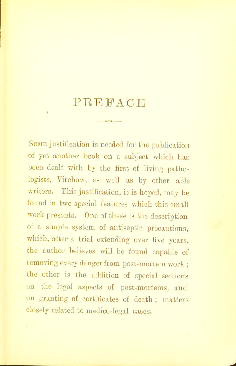 PEEFACE Some justification is needed for the publication of yet another book on a subject which has been dealt with by the first of living patho- logists, Virchow, as well as by other able writers. This justification, it is hoped, may be found in two special features which this small work presents. One of these is the description of a simple system of antiseptic precautions, which, after a trial extending over five years, the author beheves will be found capable of removing every danger from post-mortem work ; the other is the addition of special sections on the legal aspects of post-mortems, and on granting of certificates of death ; matters closely related to medico-legal cases.