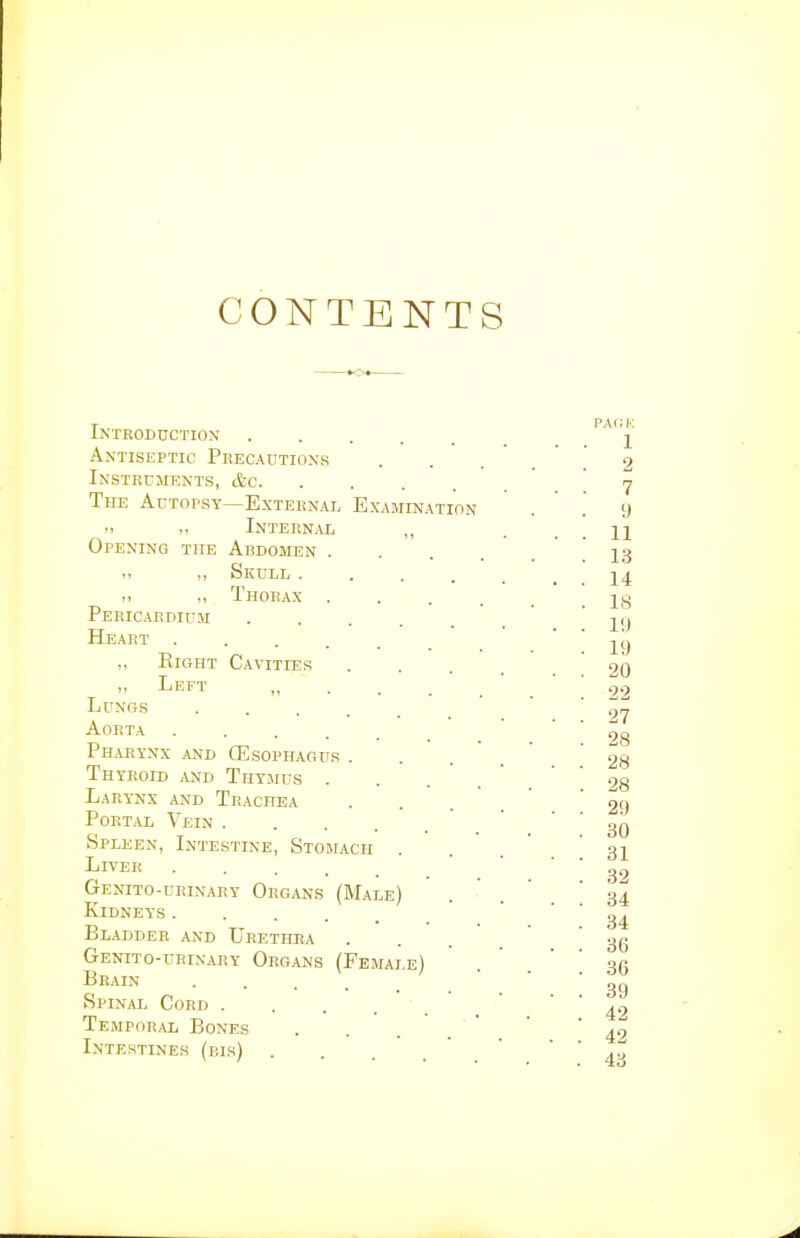 CONTENTS Introduction Antiseptic Peecautions Instruments, &c. The Autopsy—External Exai i> Internal Opening the Abdomen . ,, Skull . Thorax . Pericardium Heart . ,, Right Left Cavities ination Lungs Aorta .... Pharynx and CEsophagdr . Thyroid and Thymus . Larynx and Trachea Portal Vein . Spleen, Intestine, Stomach Liver ■ . . . . Genito-urinary Organs (Male) Kidneys■ . . . . Bladder and Urethra Genito-urinary Organs (Female) Brain .... Spinal Cord Temporal Bones Intestines (bis) . . . .