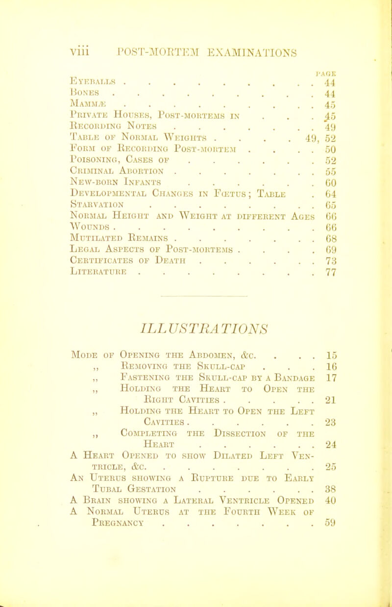 J'AOE Eyeiia],i,s 44 Hones 44 Mamma; 45 PniVATK Houses, Post-moutems ix . . . 45 Eecohding Notes 49 Table of Normal Weights .... 49, 52 Form of Kecokding Post-^iouthm . . . . 50 Poisoning, Cases of 52 Criminal Arortion 55 New-born Infants 00 Developmental Changes in Fostus ; T.able . 64 Starvation . . 05 Normal Height ani> Weight at different Ages CO Wounds 60 Mutilated Eemains 68 Legal Aspects of Post-mortems . . . .69 Certificates of Death 73 Literature ........ 77 ILLUSTRATIONS Mode of Opening the Abdomen, &c. . . . 15 ,, Removing the Skull-cap . . .16 „ Fastening the Skull-cap by a Bakdage 17 „ Holding the Heart to Open the Eight Cavities . . . . . 21 „ Holding the Heart to Open the Left Cavities 23 ,, Completing the Dissection of the Heart 24 A Heart Opened to show Dilated Left Ven- tricle, &c 25 An Uterus showing a Euptuke due to Early Tubal Gestation 38 A Brain showing a Lateral Ventricle Opened 40 A Normal Uterus at the Fourth Week of Pregnancy 59