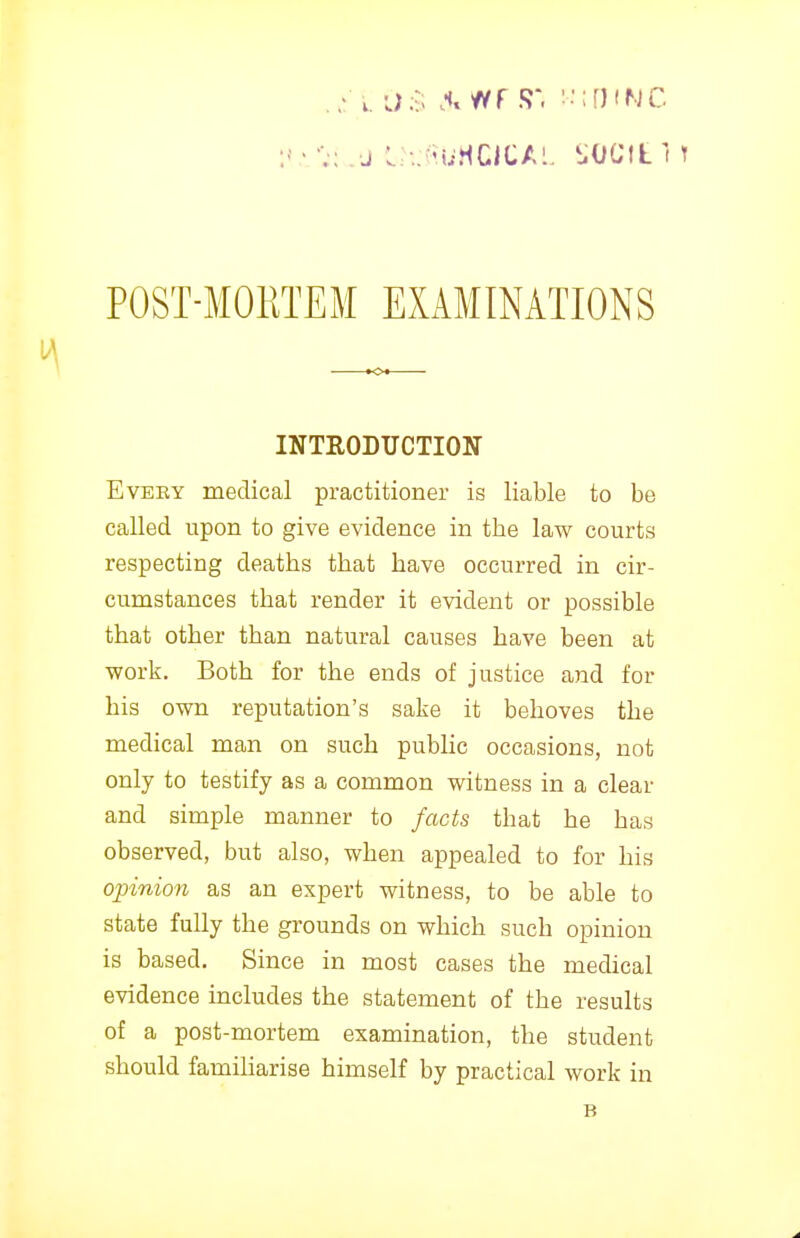 INTRODUCTION EvEKY medical practitioner is liable to be called upon to give evidence in the law courts respecting deaths that have occurred in cir- cumstances that render it evident or possible that other than natural causes have been at work. Both for the ends of justice and for his own reputation's sake it behoves the medical man on such public occasions, not only to testify as a common witness in a clear and simple manner to facts that he has observed, but also, when appealed to for his opinion as an expert witness, to be able to state fully the grounds on which such opinion is based. Since in most cases the medical evidence includes the statement of the results of a post-mortem examination, the student should familiarise himself by practical work in
