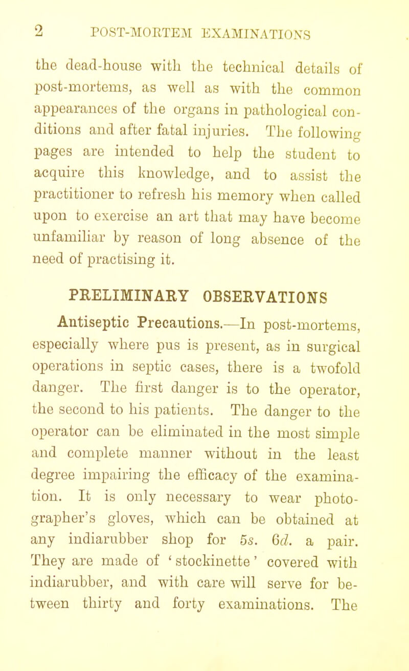 the dead-house with the technical details of post-mortems, as well as with the common appearances of the organs in pathological con- ditions and after fatal injuries. The following pages are intended to help the student to acquire this knowledge, and to assist the practitioner to refresh his memory when called upon to exercise an art that may have become unfamihar by reason of long absence of the need of practising it. PRELIMINARY OBSERVATIONS Antiseptic Precautions.—In post-mortems, especially where pus is present, as in surgical operations in septic cases, there is a twofold danger. The first danger is to the operator, the second to his patients. The danger to the operator can be eliminated in the most simjJe and complete manner without in the least degree impairing the efficacy of the examina- tion. It is only necessary to wear photo- grapher's gloves, which can be obtained at any indiarubber shop for 5s. Gd. a pair. They are made of ' stockinette' covered with indiarubber, and with care will serve for be- tween thirty and forty examinations. The