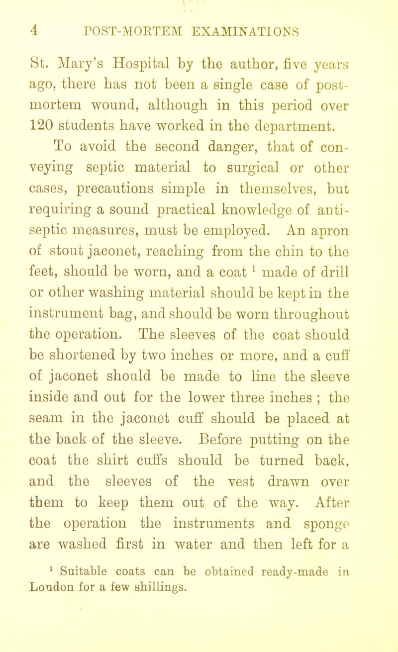 St. Mary's Hospital by the author, five years ago, there has not been a single case of post- mortem wound, although in this period over 120 students have worked in the department. To avoid the second danger, that of con- veying septic material to surgical or other cases, precautions simple in themselves, but requiring a sound practical knowledge of anti- septic measures, must be employed. An apron of stout jaconet, reaching from the chin to the feet, should be worn, and a coat ^ made of drill or other washing material should be kept in the instrument bag, and should be worn throughout the operation. The sleeves of the coat should be shortened by two inches or more, and a cuti' of jaconet should be made to line the sleeve inside and out for the lower three inches ; the seam in the jaconet cuff should be placed at the back of the sleeve. Before putting on the coat the shirt cuffs should be turned back, and the sleeves of the vest drawn over them to keep them out of the way. After the operation the instruments and sponge are washed first in water and then left for a ' Suitable coats can be obtained ready-made in London for a few shillings.