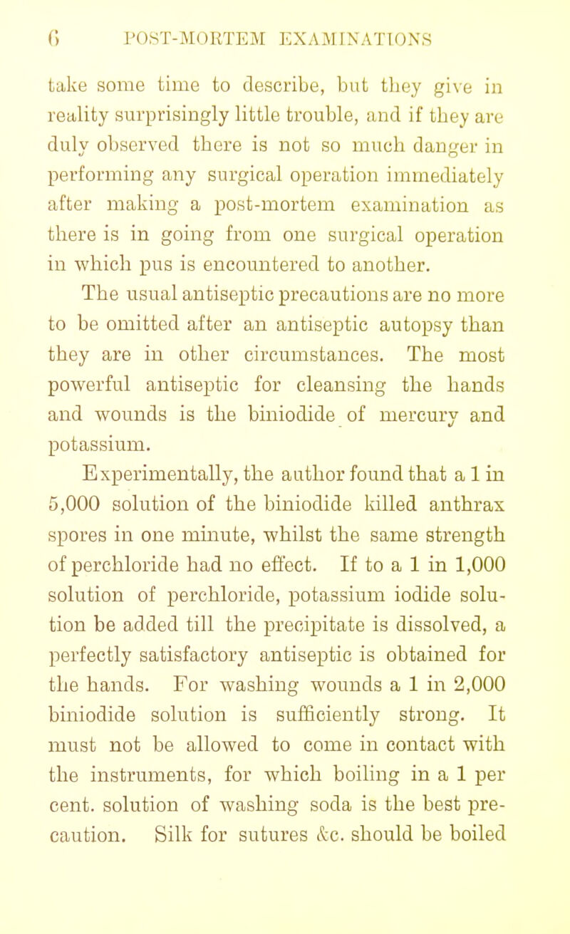 take some time to describe, but tboy give in retility surprisingly little trouble, and if they are duly observed there is not so much danger in performing any surgical operation immediately after making a post-mortem examination as there is in going from one surgical operation in which pus is encountered to another. The usual antiseptic precautions are no more to be omitted after an antiseptic autopsy than they are in other circumstances. The most powerful antiseptic for cleansing the hands and wounds is the biniodide of mercury and potassium. Experimentally, the author found that a 1 in 5,000 solution of the biniodide killed anthrax spores in one minute, whilst the same strength of perchloride had no effect. If to a 1 in 1,000 solution of perchloride, potassium iodide solu- tion be added till the precipitate is dissolved, a perfectly satisfactory antiseptic is obtained for the hands. For washing wounds a 1 in 2,000 biniodide solution is sufficiently strong. It must not be allowed to come in contact with the instruments, for which boiling in a 1 per cent, solution of washing soda is the best pre- caution. Silk for sutures &c. should be boiled