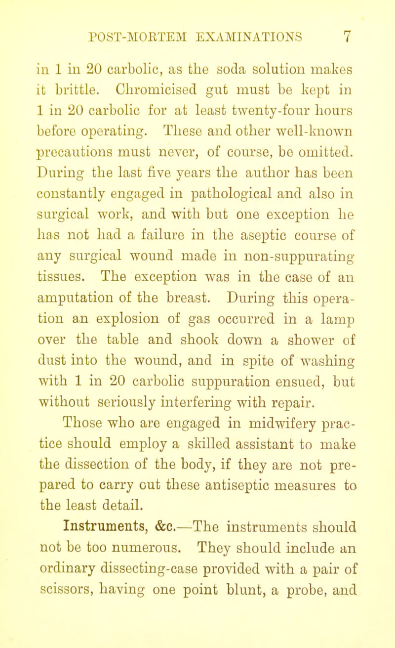 in 1 ill 20 carbolic, as the soda solution makes it brittle. Cbromicised gut must be kept in 1 in 20 carbolic for at least twenty-four hours before operating. These and other well-known precautions must never, of course, be omitted. During the last five years the author has been constantly engaged in pathological and also in surgical work, and with but one exception he has not had a failure in the aseptic course of any surgical wound made in non-suppurating tissues. The exception was in the case of an amputation of the breast. During this opera- tion an explosion of gas occurred in a lamp over the table and shook down a shower of dust into the wound, and in spite of washing with 1 in 20 carbolic suppuration ensued, but without seriously interfering with repair. Those who are engaged in midwifery prac- tice should employ a skilled assistant to make the dissection of the body, if they are not pre- pared to carry out these antiseptic measures to the least detail. Instruments, &c.—The instruments should not be too numerous. They should include an ordinary dissecting-case provided with a pair of scissors, having one point blunt, a probe, and