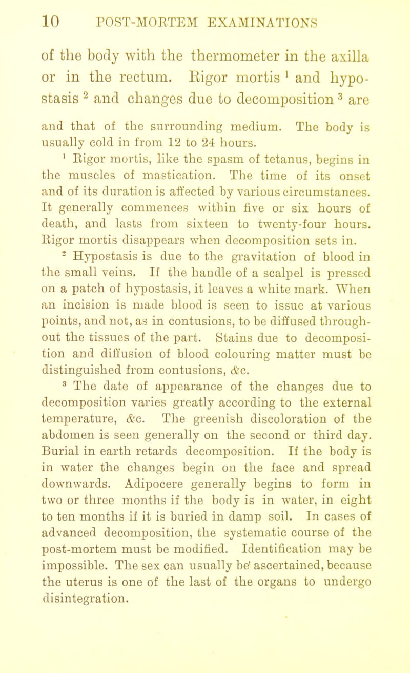 of the body with the thermometer in the axilla or in the rectum. Eigor mortis ' and hypo- stasis ^ and changes due to decomposition ^ are and that of the surrounding medium. The body is usually cold in from 12 to 24 hours. ' Eigor mortis, like the spasm of tetanus, begins in the muscles of mastication. The time of its onset and of its duration is affected by various circumstances. It generally commences within five or six hours of death, and lasts from sixteen to twenty-four hours. Eigor mortis disappears when decomposition sets in. - Hypostasis is due to the gravitation of blood in the small veins. If the handle of a scalpel is pressed on a patch of hypostasis, it leaves a white mark. When an incision is made blood is seen to issue at various points, and not, as in contusions, to be diffused through- out the tissues of the part. Stains due to decomposi- tion and diffusion of blood colouring matter must be distinguished from contusions, &c. ^ The date of appearance of the changes due to decomposition varies greatly according to the external temperature, etc. The greenish discoloration of the abdomen is seen generally on the second or third day. Burial in earth retards decomposition. If the body is in water the changes begin on the face and spread downwards. Adipocere generally begins to form in two or three months if the body is in water, in eight to ten months if it is buried in damp soil. In cases of advanced decomposition, the systematic course of the post-mortem must be modified. Identification may be impossible. The sex can usually be' ascertained, because the uterus is one of the last of the organs to undergo disintegration.
