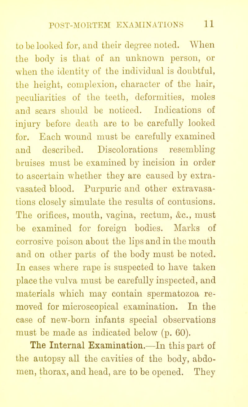 to be looked for, and their degree noted. When the body is that of an unknown person, or when the identity of the individual is doubtful, the height, complexion, character of the hair, peculiarities of the teeth, deformities, moles and scars should be noticed. Indications of injury before death are to be carefully looked for. Each wound must be carefully examined and described. Discolorations resembling bruises must be examined by incision in order to ascertain whether they are caused by extra- vasated blood. Purpuric and other extravasa- tions closely simulate the results of contusions. The orifices, mouth, vagina, rectum, &c., must be examined for foreign bodies. Marks of corrosive poison about the lips and in the mouth and on other parts of the body must be noted. In cases where rape is suspected to have taken place the vulva must be carefully inspected, and materials which may contain spermatozoa re- moved for microscopical examination. In the case of new-born infants special observations must be made as indicated below (p. 60). The Internal Examination.—In this part of the autopsy aU the cavities of the body, abdo- men, thorax, and head, are to be opened. They