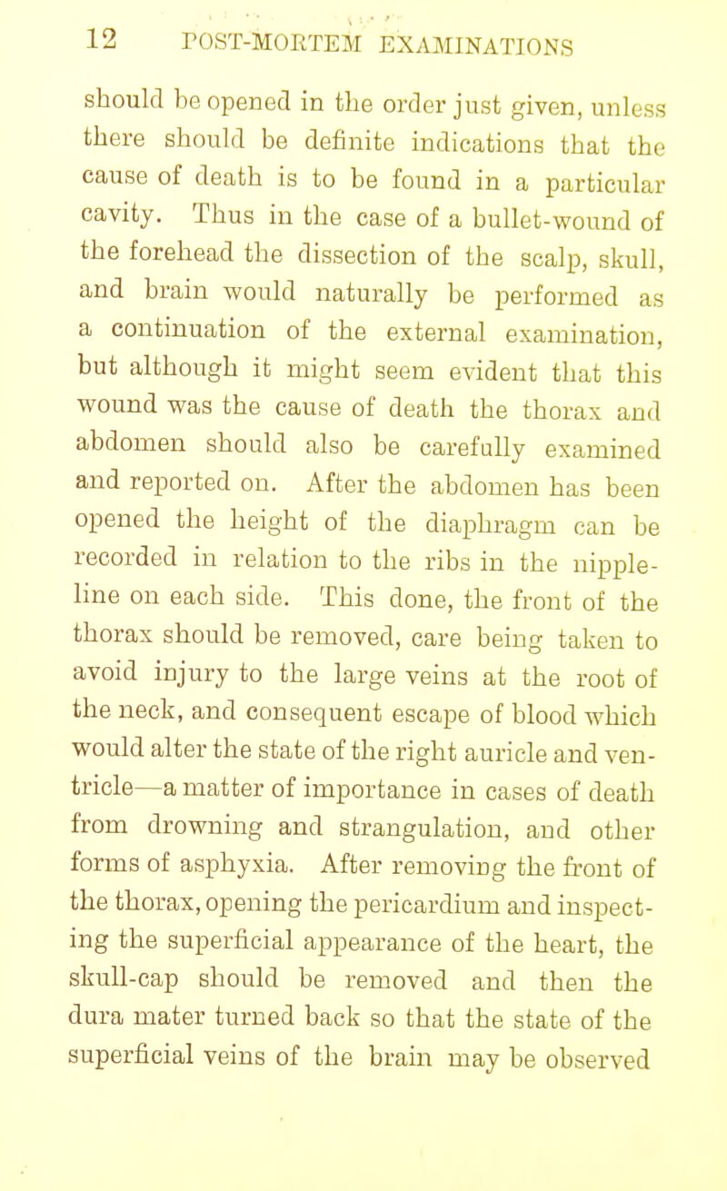 should be opened in the order just given, unless there should be definite indications that the cause of death is to be found in a particular cavity. Thus in the case of a bullet-wound of the forehead the dissection of the scalp, skull, and brain would naturally be performed as a continuation of the external examination, but although it might seem evident that this wound was the cause of death the thorax and abdomen should also be carefully examined and reported on. After the abdomen has been opened the height of the diaphragm can be recorded in relation to the ribs in the nipple- line on each side. This done, the front of the thorax should be removed, care being taken to avoid injury to the large veins at the root of the neck, and consequent escape of blood which would alter the state of the right auricle and ven- tricle—a matter of importance in cases of death from drowning and strangulation, and other forms of asphyxia. After removing the front of the thorax, opening the pericardium and inspect- ing the superficial appearance of the heart, the skull-cap should be removed and then the dura mater turned back so that the state of the superficial veins of the brain may be observed