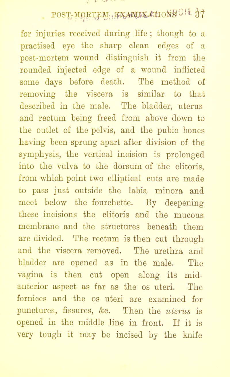 for injuries received during life ; though to a practised eye the sharp clean edges of a post-mortem wound distinguish it from the rounded injected edge of a wound inflicted some days before death. The method of removing the viscera is similar to that described in the male. The bladder, uterus and rectum being freed from above doAvn to the outlet of the pelvis, and the pubic bones having been sprung apart after division of the symphysis, the vertical incision is prolonged into the vulva to the dorsum of the clitoris, from which point two elliptical cuts are made to pass just outside the labia minora and meet below the fourchette. By deepening these incisions the clitoris and the mucous membrane and the structures beneath them are divided. The rectum is then cut through and the viscera removed. The urethra and bladder are opened as in the male. The vagina is then cut open along its mid- anterior aspect as far as the os uteri. The foruices and the os uteri are examined for punctures, fissures, &c. Then the utems is opened in the middle line in front. If it is very tough it may be incised by the knife